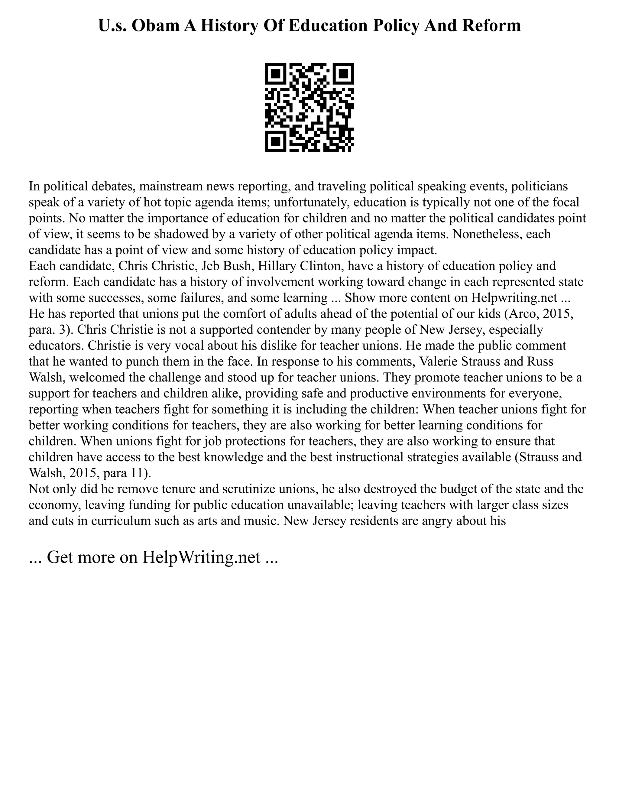 U.s. Obam A History Of Education Policy And Reform
In political debates, mainstream news reporting, and traveling political speaking events, politicians
speak of a variety of hot topic agenda items; unfortunately, education is typically not one of the focal
points. No matter the importance of education for children and no matter the political candidates point
of view, it seems to be shadowed by a variety of other political agenda items. Nonetheless, each
candidate has a point of view and some history of education policy impact.
Each candidate, Chris Christie, Jeb Bush, Hillary Clinton, have a history of education policy and
reform. Each candidate has a history of involvement working toward change in each represented state
with some successes, some failures, and some learning ... Show more content on Helpwriting.net ...
He has reported that unions put the comfort of adults ahead of the potential of our kids (Arco, 2015,
para. 3). Chris Christie is not a supported contender by many people of New Jersey, especially
educators. Christie is very vocal about his dislike for teacher unions. He made the public comment
that he wanted to punch them in the face. In response to his comments, Valerie Strauss and Russ
Walsh, welcomed the challenge and stood up for teacher unions. They promote teacher unions to be a
support for teachers and children alike, providing safe and productive environments for everyone,
reporting when teachers fight for something it is including the children: When teacher unions fight for
better working conditions for teachers, they are also working for better learning conditions for
children. When unions fight for job protections for teachers, they are also working to ensure that
children have access to the best knowledge and the best instructional strategies available (Strauss and
Walsh, 2015, para 11).
Not only did he remove tenure and scrutinize unions, he also destroyed the budget of the state and the
economy, leaving funding for public education unavailable; leaving teachers with larger class sizes
and cuts in curriculum such as arts and music. New Jersey residents are angry about his
... Get more on HelpWriting.net ...
 