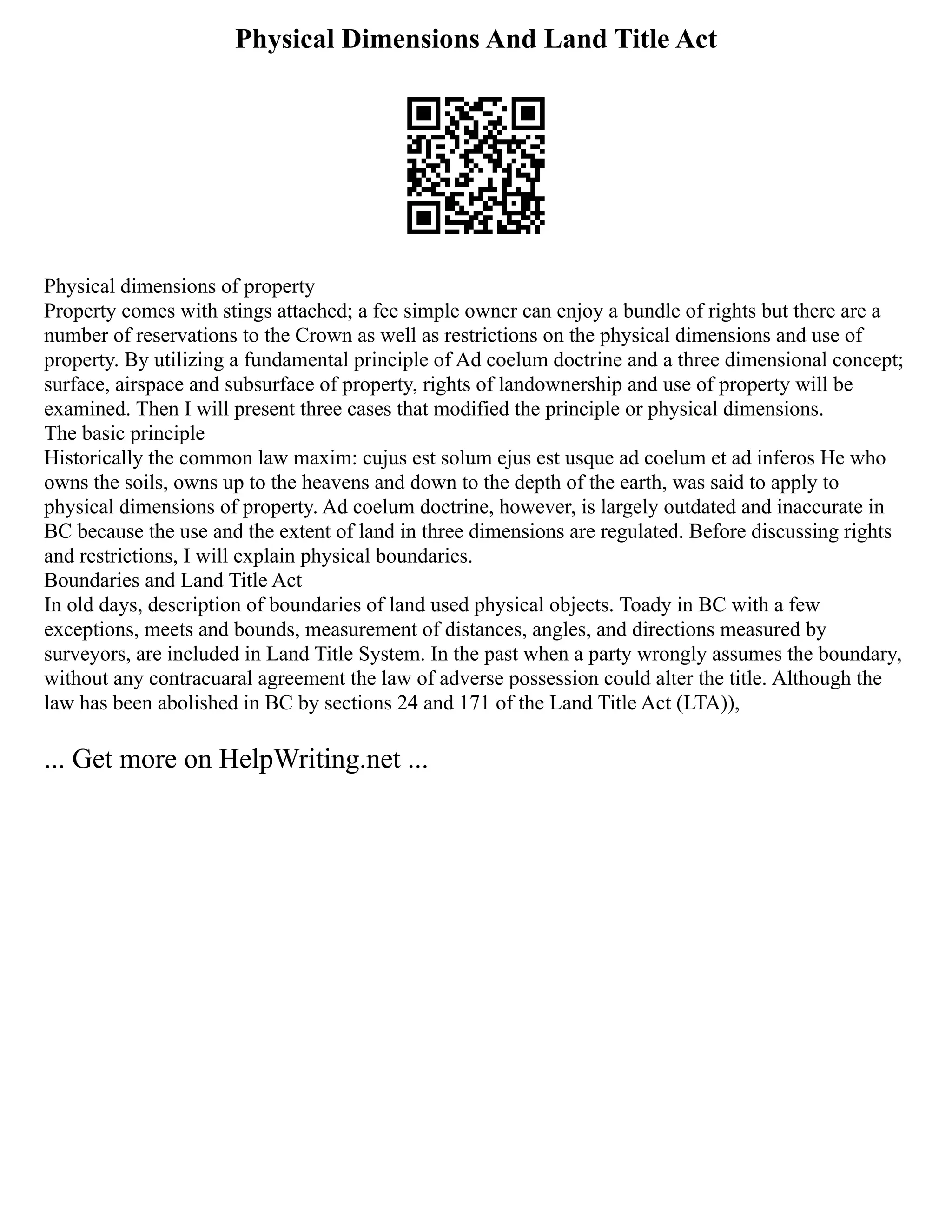 Physical Dimensions And Land Title Act
Physical dimensions of property
Property comes with stings attached; a fee simple owner can enjoy a bundle of rights but there are a
number of reservations to the Crown as well as restrictions on the physical dimensions and use of
property. By utilizing a fundamental principle of Ad coelum doctrine and a three dimensional concept;
surface, airspace and subsurface of property, rights of landownership and use of property will be
examined. Then I will present three cases that modified the principle or physical dimensions.
The basic principle
Historically the common law maxim: cujus est solum ejus est usque ad coelum et ad inferos He who
owns the soils, owns up to the heavens and down to the depth of the earth, was said to apply to
physical dimensions of property. Ad coelum doctrine, however, is largely outdated and inaccurate in
BC because the use and the extent of land in three dimensions are regulated. Before discussing rights
and restrictions, I will explain physical boundaries.
Boundaries and Land Title Act
In old days, description of boundaries of land used physical objects. Toady in BC with a few
exceptions, meets and bounds, measurement of distances, angles, and directions measured by
surveyors, are included in Land Title System. In the past when a party wrongly assumes the boundary,
without any contracuaral agreement the law of adverse possession could alter the title. Although the
law has been abolished in BC by sections 24 and 171 of the Land Title Act (LTA)),
... Get more on HelpWriting.net ...
 
