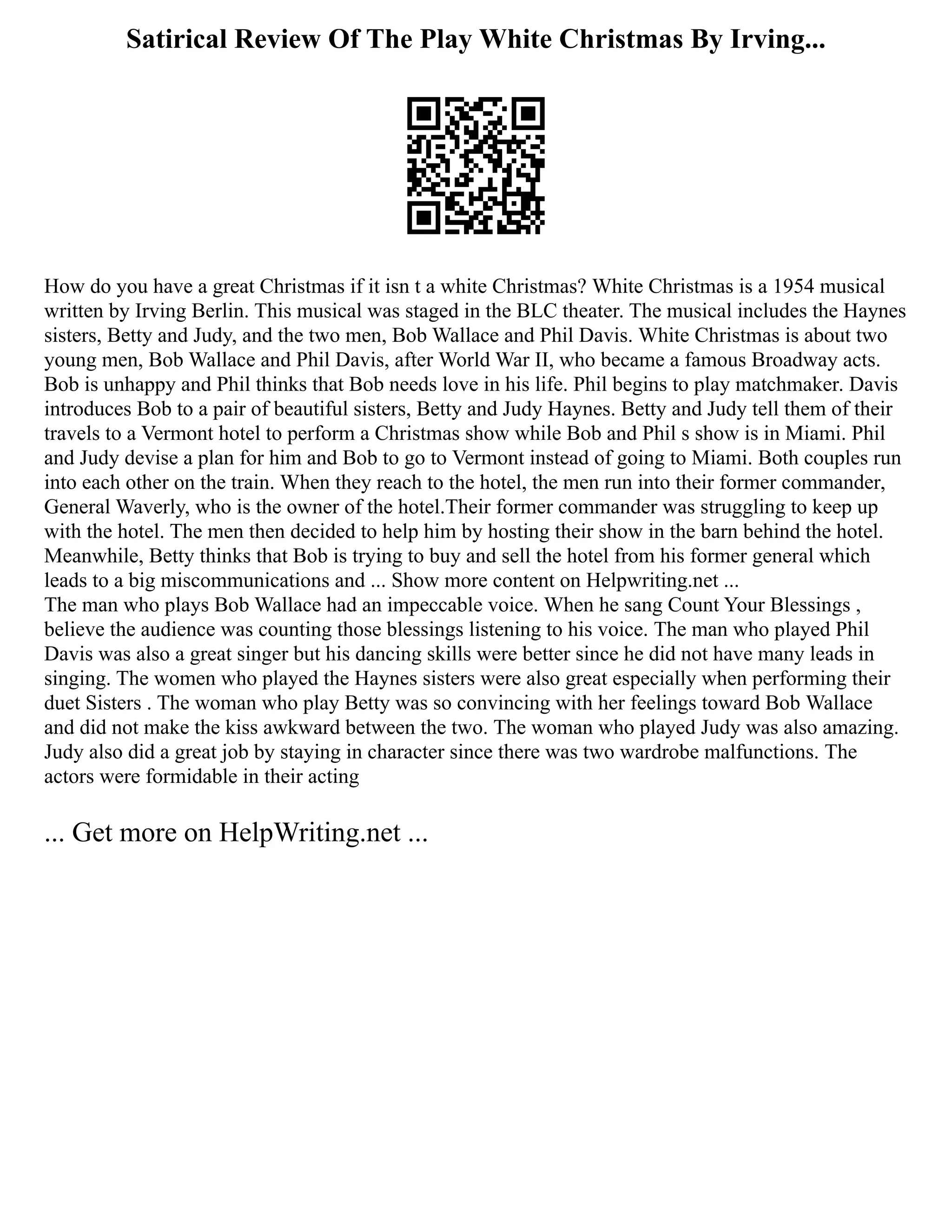 Satirical Review Of The Play White Christmas By Irving...
How do you have a great Christmas if it isn t a white Christmas? White Christmas is a 1954 musical
written by Irving Berlin. This musical was staged in the BLC theater. The musical includes the Haynes
sisters, Betty and Judy, and the two men, Bob Wallace and Phil Davis. White Christmas is about two
young men, Bob Wallace and Phil Davis, after World War II, who became a famous Broadway acts.
Bob is unhappy and Phil thinks that Bob needs love in his life. Phil begins to play matchmaker. Davis
introduces Bob to a pair of beautiful sisters, Betty and Judy Haynes. Betty and Judy tell them of their
travels to a Vermont hotel to perform a Christmas show while Bob and Phil s show is in Miami. Phil
and Judy devise a plan for him and Bob to go to Vermont instead of going to Miami. Both couples run
into each other on the train. When they reach to the hotel, the men run into their former commander,
General Waverly, who is the owner of the hotel.Their former commander was struggling to keep up
with the hotel. The men then decided to help him by hosting their show in the barn behind the hotel.
Meanwhile, Betty thinks that Bob is trying to buy and sell the hotel from his former general which
leads to a big miscommunications and ... Show more content on Helpwriting.net ...
The man who plays Bob Wallace had an impeccable voice. When he sang Count Your Blessings ,
believe the audience was counting those blessings listening to his voice. The man who played Phil
Davis was also a great singer but his dancing skills were better since he did not have many leads in
singing. The women who played the Haynes sisters were also great especially when performing their
duet Sisters . The woman who play Betty was so convincing with her feelings toward Bob Wallace
and did not make the kiss awkward between the two. The woman who played Judy was also amazing.
Judy also did a great job by staying in character since there was two wardrobe malfunctions. The
actors were formidable in their acting
... Get more on HelpWriting.net ...
 