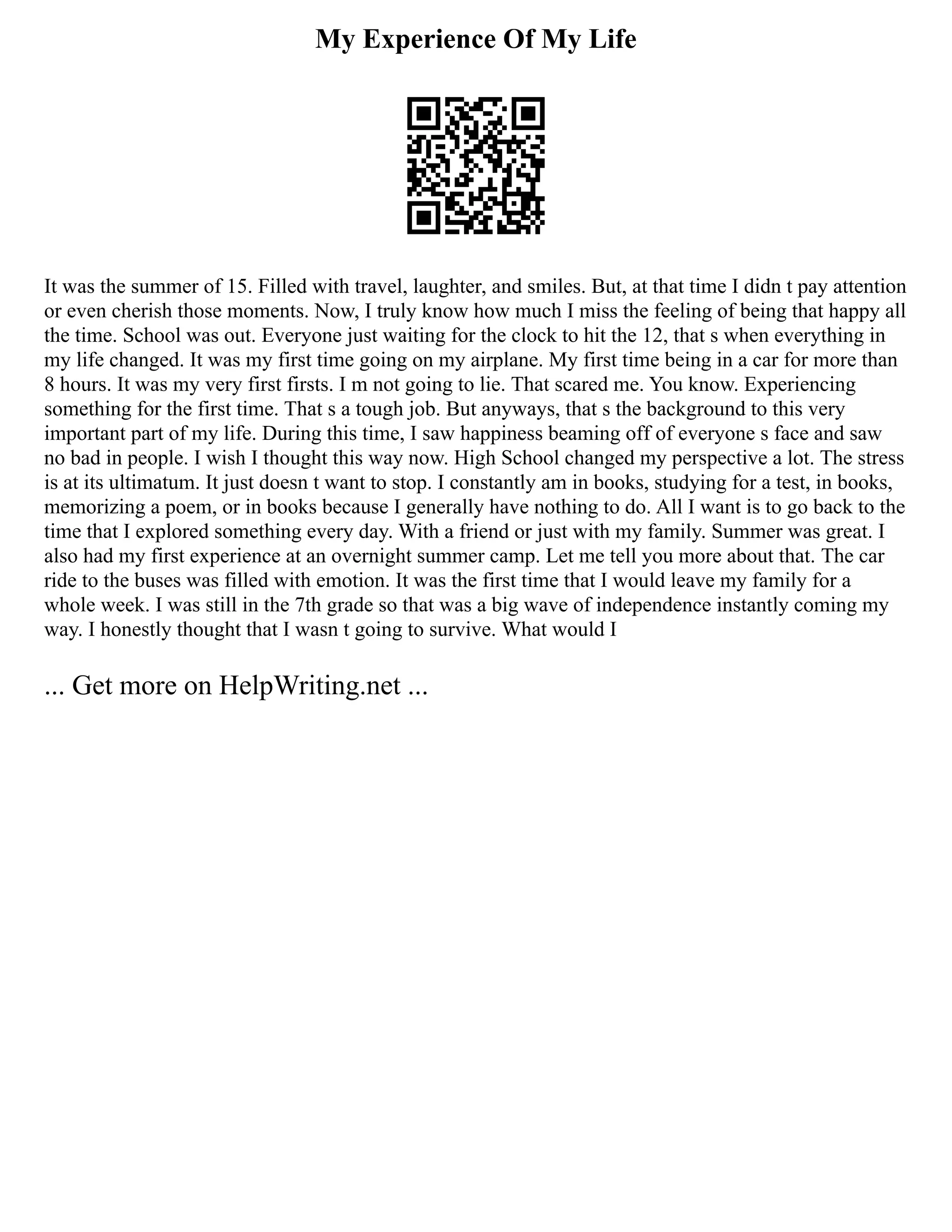 My Experience Of My Life
It was the summer of 15. Filled with travel, laughter, and smiles. But, at that time I didn t pay attention
or even cherish those moments. Now, I truly know how much I miss the feeling of being that happy all
the time. School was out. Everyone just waiting for the clock to hit the 12, that s when everything in
my life changed. It was my first time going on my airplane. My first time being in a car for more than
8 hours. It was my very first firsts. I m not going to lie. That scared me. You know. Experiencing
something for the first time. That s a tough job. But anyways, that s the background to this very
important part of my life. During this time, I saw happiness beaming off of everyone s face and saw
no bad in people. I wish I thought this way now. High School changed my perspective a lot. The stress
is at its ultimatum. It just doesn t want to stop. I constantly am in books, studying for a test, in books,
memorizing a poem, or in books because I generally have nothing to do. All I want is to go back to the
time that I explored something every day. With a friend or just with my family. Summer was great. I
also had my first experience at an overnight summer camp. Let me tell you more about that. The car
ride to the buses was filled with emotion. It was the first time that I would leave my family for a
whole week. I was still in the 7th grade so that was a big wave of independence instantly coming my
way. I honestly thought that I wasn t going to survive. What would I
... Get more on HelpWriting.net ...
 