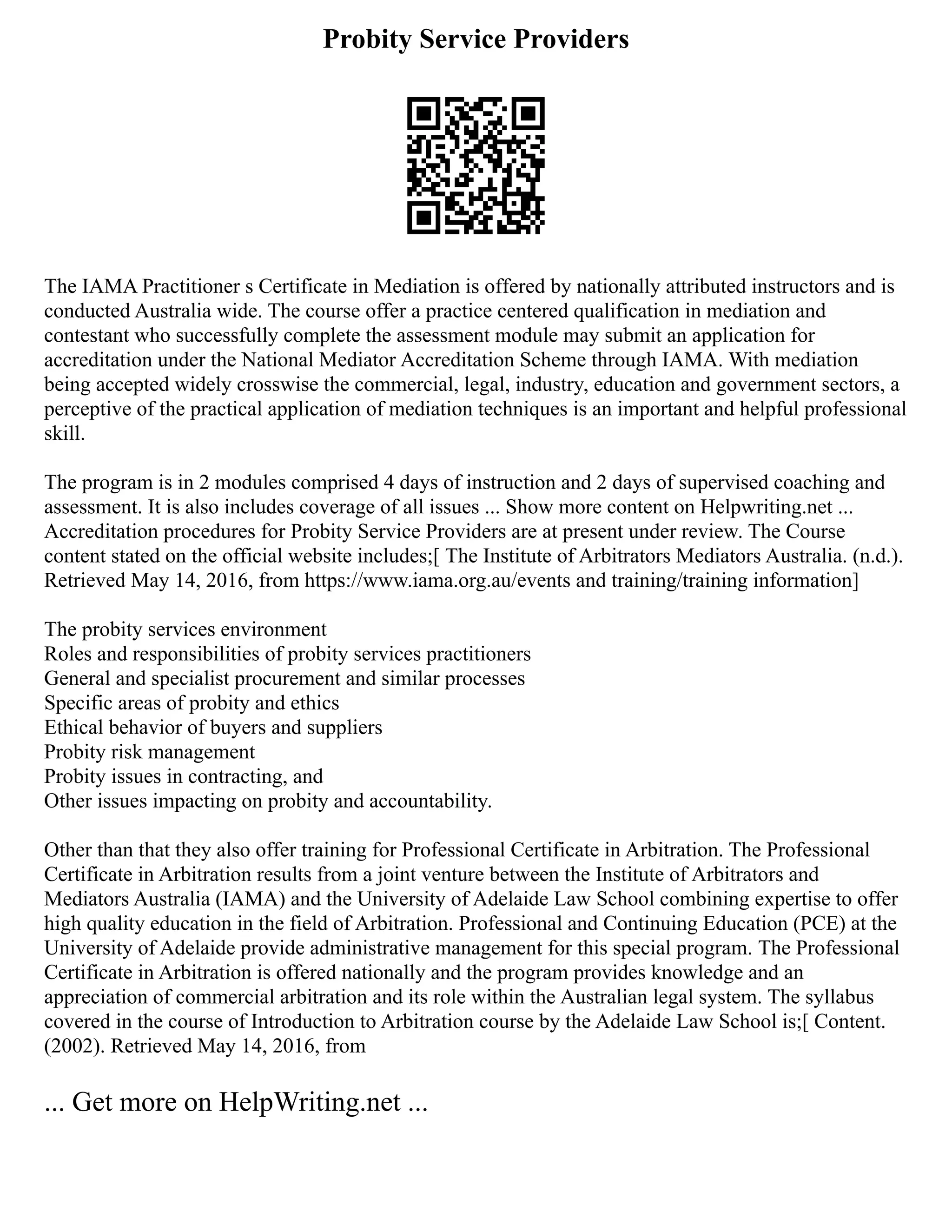 Probity Service Providers
The IAMA Practitioner s Certificate in Mediation is offered by nationally attributed instructors and is
conducted Australia wide. The course offer a practice centered qualification in mediation and
contestant who successfully complete the assessment module may submit an application for
accreditation under the National Mediator Accreditation Scheme through IAMA. With mediation
being accepted widely crosswise the commercial, legal, industry, education and government sectors, a
perceptive of the practical application of mediation techniques is an important and helpful professional
skill.
The program is in 2 modules comprised 4 days of instruction and 2 days of supervised coaching and
assessment. It is also includes coverage of all issues ... Show more content on Helpwriting.net ...
Accreditation procedures for Probity Service Providers are at present under review. The Course
content stated on the official website includes;[ The Institute of Arbitrators Mediators Australia. (n.d.).
Retrieved May 14, 2016, from https://www.iama.org.au/events and training/training information]
The probity services environment
Roles and responsibilities of probity services practitioners
General and specialist procurement and similar processes
Specific areas of probity and ethics
Ethical behavior of buyers and suppliers
Probity risk management
Probity issues in contracting, and
Other issues impacting on probity and accountability.
Other than that they also offer training for Professional Certificate in Arbitration. The Professional
Certificate in Arbitration results from a joint venture between the Institute of Arbitrators and
Mediators Australia (IAMA) and the University of Adelaide Law School combining expertise to offer
high quality education in the field of Arbitration. Professional and Continuing Education (PCE) at the
University of Adelaide provide administrative management for this special program. The Professional
Certificate in Arbitration is offered nationally and the program provides knowledge and an
appreciation of commercial arbitration and its role within the Australian legal system. The syllabus
covered in the course of Introduction to Arbitration course by the Adelaide Law School is;[ Content.
(2002). Retrieved May 14, 2016, from
... Get more on HelpWriting.net ...
 