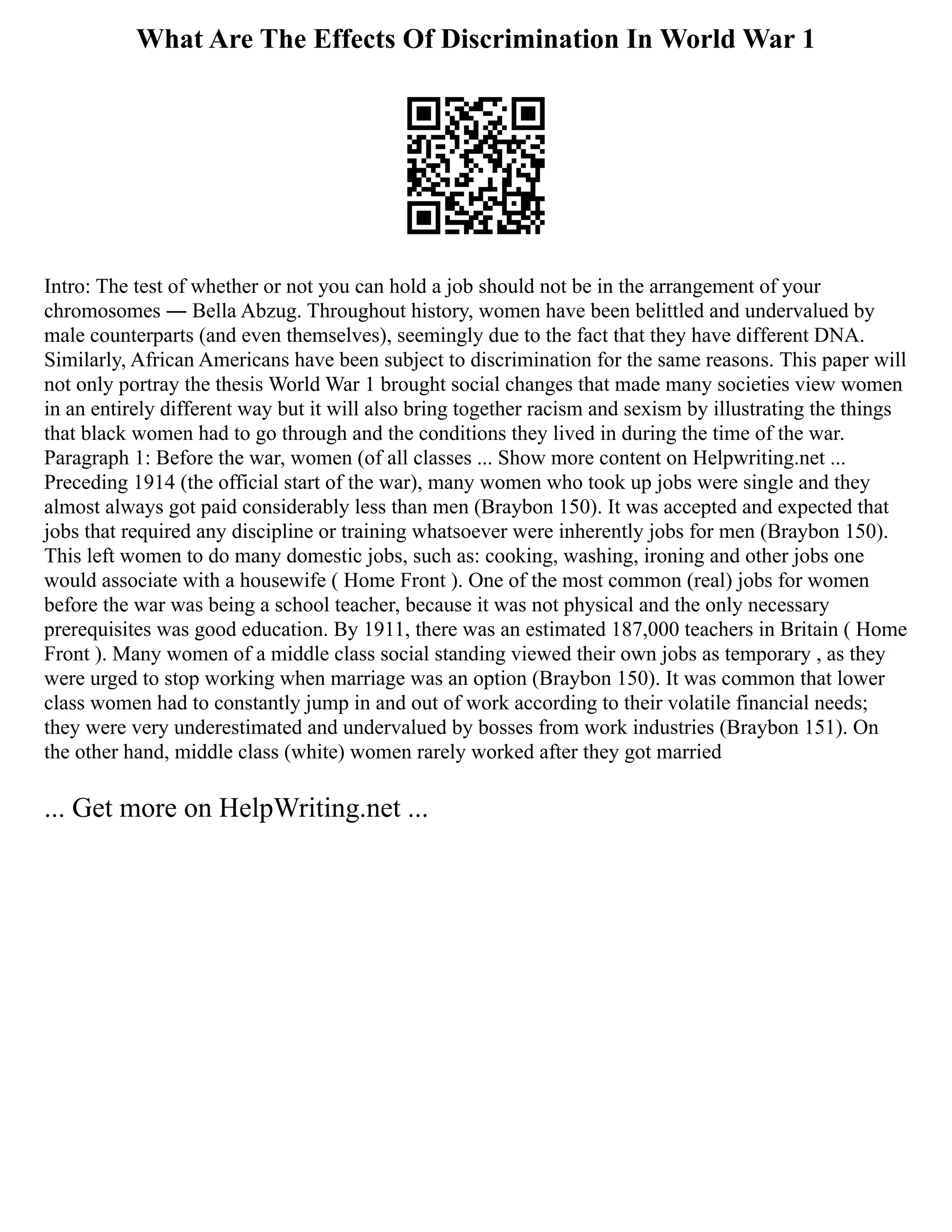 What Are The Effects Of Discrimination In World War 1
Intro: The test of whether or not you can hold a job should not be in the arrangement of your
chromosomes ― Bella Abzug. Throughout history, women have been belittled and undervalued by
male counterparts (and even themselves), seemingly due to the fact that they have different DNA.
Similarly, African Americans have been subject to discrimination for the same reasons. This paper will
not only portray the thesis World War 1 brought social changes that made many societies view women
in an entirely different way but it will also bring together racism and sexism by illustrating the things
that black women had to go through and the conditions they lived in during the time of the war.
Paragraph 1: Before the war, women (of all classes ... Show more content on Helpwriting.net ...
Preceding 1914 (the official start of the war), many women who took up jobs were single and they
almost always got paid considerably less than men (Braybon 150). It was accepted and expected that
jobs that required any discipline or training whatsoever were inherently jobs for men (Braybon 150).
This left women to do many domestic jobs, such as: cooking, washing, ironing and other jobs one
would associate with a housewife ( Home Front ). One of the most common (real) jobs for women
before the war was being a school teacher, because it was not physical and the only necessary
prerequisites was good education. By 1911, there was an estimated 187,000 teachers in Britain ( Home
Front ). Many women of a middle class social standing viewed their own jobs as temporary , as they
were urged to stop working when marriage was an option (Braybon 150). It was common that lower
class women had to constantly jump in and out of work according to their volatile financial needs;
they were very underestimated and undervalued by bosses from work industries (Braybon 151). On
the other hand, middle class (white) women rarely worked after they got married
... Get more on HelpWriting.net ...
 