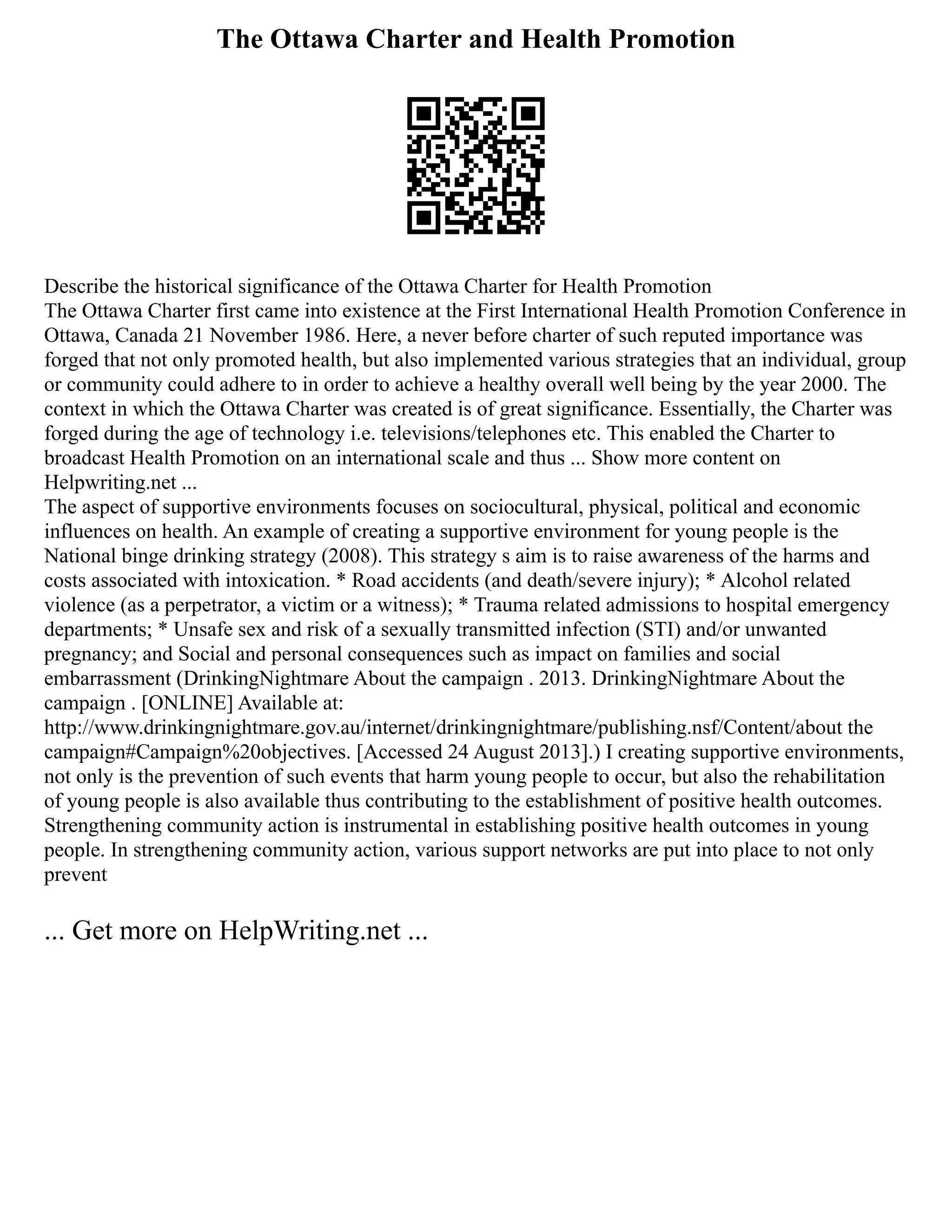 The Ottawa Charter and Health Promotion
Describe the historical significance of the Ottawa Charter for Health Promotion
The Ottawa Charter first came into existence at the First International Health Promotion Conference in
Ottawa, Canada 21 November 1986. Here, a never before charter of such reputed importance was
forged that not only promoted health, but also implemented various strategies that an individual, group
or community could adhere to in order to achieve a healthy overall well being by the year 2000. The
context in which the Ottawa Charter was created is of great significance. Essentially, the Charter was
forged during the age of technology i.e. televisions/telephones etc. This enabled the Charter to
broadcast Health Promotion on an international scale and thus ... Show more content on
Helpwriting.net ...
The aspect of supportive environments focuses on sociocultural, physical, political and economic
influences on health. An example of creating a supportive environment for young people is the
National binge drinking strategy (2008). This strategy s aim is to raise awareness of the harms and
costs associated with intoxication. * Road accidents (and death/severe injury); * Alcohol related
violence (as a perpetrator, a victim or a witness); * Trauma related admissions to hospital emergency
departments; * Unsafe sex and risk of a sexually transmitted infection (STI) and/or unwanted
pregnancy; and Social and personal consequences such as impact on families and social
embarrassment (DrinkingNightmare About the campaign . 2013. DrinkingNightmare About the
campaign . [ONLINE] Available at:
http://www.drinkingnightmare.gov.au/internet/drinkingnightmare/publishing.nsf/Content/about the
campaign#Campaign%20objectives. [Accessed 24 August 2013].) I creating supportive environments,
not only is the prevention of such events that harm young people to occur, but also the rehabilitation
of young people is also available thus contributing to the establishment of positive health outcomes.
Strengthening community action is instrumental in establishing positive health outcomes in young
people. In strengthening community action, various support networks are put into place to not only
prevent
... Get more on HelpWriting.net ...
 