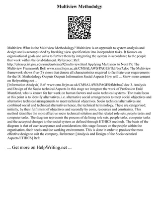 Multiview Methodolgy
Multiview What is the Multiview Methodology? Multiview is an approach to system analysis and
design and is accomplished by breaking view specification into independent tasks. It focuses on
organisational goals and aims to further them by integrating the system in accordance to the people
that work within the establishment. Reference: Ref:
http://citeseer.ist.psu.edu/rundensteiner92multiview.html Applying Multiview to Next Plc The
Multiview Framework Ref: www.cms.livjm.ac.uk/CMSALAWS/PAGES/fldr/bsa7.doc The Multiview
framework shows five (5) views that denote all characteristics required to facilitate user requirements
for the IS. Methodology Outputs Outputs Information Social Aspects How will ... Show more content
on Helpwriting.net ...
[Information Analysis] Ref: www.cms.livjm.ac.uk/CMSALAWS/PAGES/fldr/bsa7.doc 3. Analysis
and Design of the Socio technical Aspects In this stage we integrate the work of Profession Enid
Mumford, who is known for her work on human factors and socio technical systems. The main focus
at this point is to identify alternatives, i.e. alternative social arrangements to meet social objectives and
alternative technical arrangements to meet technical objectives. Socio technical alternatives are
combined social and technical alternatives hence, the technical terminology. These are categorised;
initially, by their fulfilment of objectives and secondly by costs, resources and constraints. This
method identifies the most effective socio technical solution and the related role sets, people tasks and
computer tasks. The diagram represents the process of defining role sets, people tasks, computer tasks
and the accepted changes to the social system as defined through ETHICS methods. The basis of the
diagram is that of user acceptance and consideration; this stage focuses on the people within the
organisation, their needs and the working environment. This is done in order to produce the most
effective design to suit the company. Reference: [Analysis and Design of the Socio technical
Aspects/ETHICS] Ref:
... Get more on HelpWriting.net ...
 