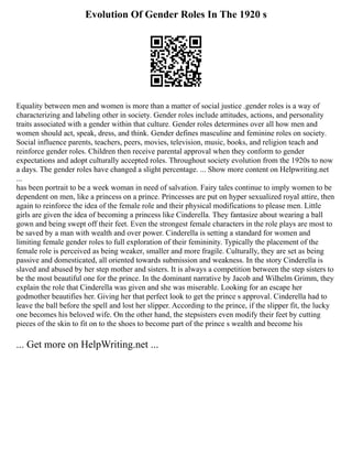 Evolution Of Gender Roles In The 1920 s
Equality between men and women is more than a matter of social justice .gender roles is a way of
characterizing and labeling other in society. Gender roles include attitudes, actions, and personality
traits associated with a gender within that culture. Gender roles determines over all how men and
women should act, speak, dress, and think. Gender defines masculine and feminine roles on society.
Social influence parents, teachers, peers, movies, television, music, books, and religion teach and
reinforce gender roles. Children then receive parental approval when they conform to gender
expectations and adopt culturally accepted roles. Throughout society evolution from the 1920s to now
a days. The gender roles have changed a slight percentage. ... Show more content on Helpwriting.net
...
has been portrait to be a week woman in need of salvation. Fairy tales continue to imply women to be
dependent on men, like a princess on a prince. Princesses are put on hyper sexualized royal attire, then
again to reinforce the idea of the female role and their physical modifications to please men. Little
girls are given the idea of becoming a princess like Cinderella. They fantasize about wearing a ball
gown and being swept off their feet. Even the strongest female characters in the role plays are most to
be saved by a man with wealth and over power. Cinderella is setting a standard for women and
limiting female gender roles to full exploration of their femininity. Typically the placement of the
female role is perceived as being weaker, smaller and more fragile. Culturally, they are set as being
passive and domesticated, all oriented towards submission and weakness. In the story Cinderella is
slaved and abused by her step mother and sisters. It is always a competition between the step sisters to
be the most beautiful one for the prince. In the dominant narrative by Jacob and Wilhelm Grimm, they
explain the role that Cinderella was given and she was miserable. Looking for an escape her
godmother beautifies her. Giving her that perfect look to get the prince s approval. Cinderella had to
leave the ball before the spell and lost her slipper. According to the prince, if the slipper fit, the lucky
one becomes his beloved wife. On the other hand, the stepsisters even modify their feet by cutting
pieces of the skin to fit on to the shoes to become part of the prince s wealth and become his
... Get more on HelpWriting.net ...
 