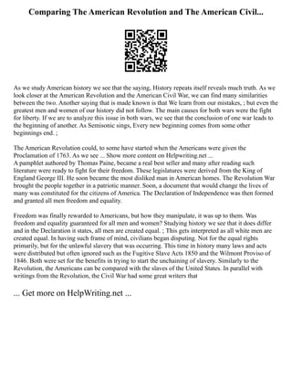 Comparing The American Revolution and The American Civil...
As we study American history we see that the saying, History repeats itself reveals much truth. As we
look closer at the American Revolution and the American Civil War, we can find many similarities
between the two. Another saying that is made known is that We learn from our mistakes, ; but even the
greatest men and women of our history did not follow. The main causes for both wars were the fight
for liberty. If we are to analyze this issue in both wars, we see that the conclusion of one war leads to
the beginning of another. As Semisonic sings, Every new beginning comes from some other
beginnings end. ;
The American Revolution could, to some have started when the Americans were given the
Proclamation of 1763. As we see ... Show more content on Helpwriting.net ...
A pamphlet authored by Thomas Paine, became a real best seller and many after reading such
literature were ready to fight for their freedom. These legislatures were derived from the King of
England George III. He soon became the most disliked man in American homes. The Revolution War
brought the people together in a patriotic manner. Soon, a document that would change the lives of
many was constituted for the citizens of America. The Declaration of Independence was then formed
and granted all men freedom and equality.
Freedom was finally rewarded to Americans, but how they manipulate, it was up to them. Was
freedom and equality guaranteed for all men and women? Studying history we see that it does differ
and in the Declaration it states, all men are created equal. ; This gets interpreted as all white men are
created equal. In having such frame of mind, civilians began disputing. Not for the equal rights
primarily, but for the unlawful slavery that was occurring. This time in history many laws and acts
were distributed but often ignored such as the Fugitive Slave Acts 1850 and the Wilmont Proviso of
1846. Both were set for the benefits in trying to start the unchaining of slavery. Similarly to the
Revolution, the Americans can be compared with the slaves of the United States. In parallel with
writings from the Revolution, the Civil War had some great writers that
... Get more on HelpWriting.net ...
 