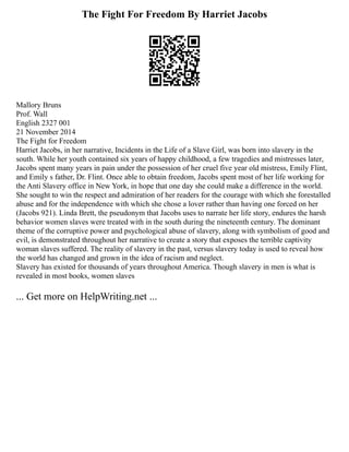 The Fight For Freedom By Harriet Jacobs
Mallory Bruns
Prof. Wall
English 2327 001
21 November 2014
The Fight for Freedom
Harriet Jacobs, in her narrative, Incidents in the Life of a Slave Girl, was born into slavery in the
south. While her youth contained six years of happy childhood, a few tragedies and mistresses later,
Jacobs spent many years in pain under the possession of her cruel five year old mistress, Emily Flint,
and Emily s father, Dr. Flint. Once able to obtain freedom, Jacobs spent most of her life working for
the Anti Slavery office in New York, in hope that one day she could make a difference in the world.
She sought to win the respect and admiration of her readers for the courage with which she forestalled
abuse and for the independence with which she chose a lover rather than having one forced on her
(Jacobs 921). Linda Brett, the pseudonym that Jacobs uses to narrate her life story, endures the harsh
behavior women slaves were treated with in the south during the nineteenth century. The dominant
theme of the corruptive power and psychological abuse of slavery, along with symbolism of good and
evil, is demonstrated throughout her narrative to create a story that exposes the terrible captivity
woman slaves suffered. The reality of slavery in the past, versus slavery today is used to reveal how
the world has changed and grown in the idea of racism and neglect.
Slavery has existed for thousands of years throughout America. Though slavery in men is what is
revealed in most books, women slaves
... Get more on HelpWriting.net ...
 