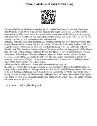Extremist Abolitionist John Brown Essay
Extremist abolitionist John Brown was born May 9, 1800 in Torrington, Connecticut. His parents,
Ruth Mills and Owen Brown were Calvinist believers and taught John To fear God and keep His
commandments. They raised him to believe that enslavement was a terrible sin against the Almighty .
At twelve years old John Brown witnessed what would traumatize him for the rest of his life. He saw
a young boy slave get beat by his owner with an iron shovel.
At the age of twenty, Brown met Dianthe Lusk, once they married they moved to Pennsylvania. This
is where Brown builds a tannery. She will later die in 1832 after the death of her newborn child. After
a year he marries sixteen year old Mary Day who helps take care of his five children he had with
Dianthe Lusk. They later have thirteen children of their own, while trying to support all of his children
they will begin to have financial sufferings. Brown then decides to leave with his family to Franklin
Mills, Ohio. While being in Ohio, Brown borrows money so that he can then buy land, he then
becomes a victim of the economic turmoil of 1837. This same year a publisher of an antislavery
newspaperby the name of Elijah Lovejoy was shot to death by a proslavery mob . At his memorial
service John Brown made a vow to end slavery .
John Brown believed he was a ... Show more content on Helpwriting.net ...
By early 1858, Brown had prospered in making his own small army . He was then able to release a
group of slaves from Missouri. Subsequently he had done this he had held hostage dozens of men due
to the fact that they had plans of insurrecting slaves. On October 16, 1859 John Brown led a party of
twenty one men raiding of the federal armory of Harpens Ferry in Virginia what is now West Virginia.
Lots of Brown s men were murdered including two of his sons. Eventually he got defeated by military
forces that were led by Robert E.
... Get more on HelpWriting.net ...
 