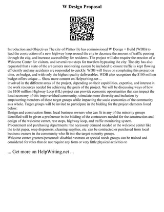 W Design Proposal
Introduction and Objectives The city of Platteville has commissioned W Design + Build (WDB) to
lead the construction of a new highway loop around the city to decrease the amount of traffic passing
through the city, and increase accessibility for residents. The project will also require the erection of a
Welcome Center for visitors, and several rest stops for travelers bypassing the city. The city has also
requested that a state of the art camera monitoring system be included to ensure traffic is kept flowing
efficiently and any accidents are responded to quickly. WDB will focus on completing this project on
time, on budget, and with only the highest quality deliverables. WDB also recognizes the $100 million
budget offers unique ... Show more content on Helpwriting.net ...
involved in the different areas of the project, depending on their capabilities, expertise, and interest in
the work resources needed for achieving the goals of the project. We will be discussing ways of how
the $100 million Highway Loop (HL) project can provide economic opportunities that can impact the
local economy of this impoverished community, stimulate more diversity and inclusion by
empowering members of these target groups while impacting the socio economics of the community
as a whole. Target groups will be invited to participate in the bidding for the project elements listed
below:
Design and construction firms: local business owners who can fit in any of the minority groups
identified will be given a preference in the bidding of the contractors needed for the construction and
design of the welcome center, rest stops, highway loop, and traffic monitoring system.
Procurement and purchasing departments: the necessary demand needed at the welcome center like
the toilet paper, soap dispensers, cleaning supplies, etc. can be contracted or purchased from local
business owners in the community who fit into the target minority groups.
Welcome center greeters/personnel: disabled veterans or special needs groups can be trained and
considered for roles that do not require any form or very little physical activities to
... Get more on HelpWriting.net ...
 