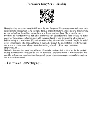 Persuasive Essay On Bioprinting
Bioengineering has been a growing field over the past few years. The new advances and research that
result from bioengineer can solve problems deemed impossible before. Engineers have been working
on new technology that utilizes stem cells to treat disease and save lives. The stem cells used in
treatment are called embryonic stem cells. Embryonic stem cells are formed from five day old human
embryos. The usage of embryonic stem cells has caused controversy from pro life advocates who
believe embryos to be a human life; and the use of embryonic stem cells immoral. Despite the beliefs
of pro life advocates who consider the use of stem cells murder, the usage of stem cells for medical
and scientific research and advancements is absolutely ethical. ... Show more content on
Helpwriting.net ...
Nathaniel Hartman also stated that while pro life activist can have their opinion it s for the good of
society that embryonic stem cells are used for treatment. Despite the beliefs of pro life activists who
consider embryos are more important than actual human beings, the usage of stem cells in medicine
and science is absolutely
... Get more on HelpWriting.net ...
 