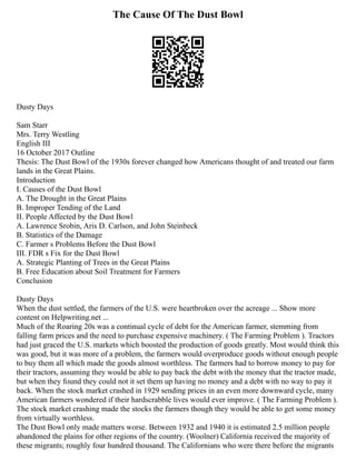 The Cause Of The Dust Bowl
Dusty Days
Sam Starr
Mrs. Terry Westling
English III
16 October 2017 Outline
Thesis: The Dust Bowl of the 1930s forever changed how Americans thought of and treated our farm
lands in the Great Plains.
Introduction
I. Causes of the Dust Bowl
A. The Drought in the Great Plains
B. Improper Tending of the Land
II. People Affected by the Dust Bowl
A. Lawrence Srobin, Aris D. Carlson, and John Steinbeck
B. Statistics of the Damage
C. Farmer s Problems Before the Dust Bowl
III. FDR s Fix for the Dust Bowl
A. Strategic Planting of Trees in the Great Plains
B. Free Education about Soil Treatment for Farmers
Conclusion
Dusty Days
When the dust settled, the farmers of the U.S. were heartbroken over the acreage ... Show more
content on Helpwriting.net ...
Much of the Roaring 20s was a continual cycle of debt for the American farmer, stemming from
falling farm prices and the need to purchase expensive machinery. ( The Farming Problem ). Tractors
had just graced the U.S. markets which boosted the production of goods greatly. Most would think this
was good, but it was more of a problem, the farmers would overproduce goods without enough people
to buy them all which made the goods almost worthless. The farmers had to borrow money to pay for
their tractors, assuming they would be able to pay back the debt with the money that the tractor made,
but when they found they could not it set them up having no money and a debt with no way to pay it
back. When the stock market crashed in 1929 sending prices in an even more downward cycle, many
American farmers wondered if their hardscrabble lives would ever improve. ( The Farming Problem ).
The stock market crashing made the stocks the farmers though they would be able to get some money
from virtually worthless.
The Dust Bowl only made matters worse. Between 1932 and 1940 it is estimated 2.5 million people
abandoned the plains for other regions of the country. (Woolner) California received the majority of
these migrants; roughly four hundred thousand. The Californians who were there before the migrants
 