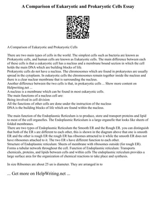 A Comparison of Eukaryotic and Prokaryotic Cells Essay
A Comparison of Eukaryotic and Prokaryotic Cells
There are two main types of cells in the world. The simplest cells such as bacteria are known as
Prokaryotic cells, and human cells are known as Eukaryotic cells. The main difference between each
of these cells is that a eukaryotic cell has a nucleus and a membrane bound section in which the cell
holds the main DNA which are building blocks of life.
Prokaryotic cells do not have a nucleus. The chromosomes which are found in prokaryotes are usually
spread in the cytoplasm. In eukaryotic cells the chromosomes remain together inside the nucleus and
there is a clear nuclear membrane that is surrounding the nucleus.
Another difference between the two cells is that, in prokaryotic cells ... Show more content on
Helpwriting.net ...
A nucleus is a membrane which can be found in most eukaryotic cells.
The main functions of a nucleus cell are:
Being involved in cell division
All the functions of other cells are done under the instruction of the nucleus
DNA is the building blocks of life which are found within the nucleus.
The main function of the Endoplasmic Reticulum is to produce, store and transport proteins and lipid
to most of the cell organelles. The Endoplasmic Reticulum is a large organelle that looks like sheets of
folded membranes.
There are two types of Endoplasmic Reticulum the Smooth ER and the Rough ER. you can distinguish
that both of the ER s are different to each other, this is shown in the diagram above that one is smooth
ER and the other is rough ER the rough ER has ribsomes attracted to it while the smooth ER does not
have ribosomes attached to it. The two ER s have different function to each other.
Structure of Endoplasmic reticulum: Sheets of membrane with ribosomes outside (for rough ER).
Forms a tubular network throughout the cell. Function of Endoplasmic reticulum: Transports
chemicals, proteins, and lipids between cells and within cells The endoplasmic reticulum provides a
large surface area for the organization of chemical reactions to take place and synthesis.
In size Ribsomes are about 25 un is diameter. They are arranged in to
... Get more on HelpWriting.net ...
 