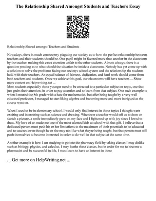 The Relationship Shared Amongst Students and Teachers Essay
Relationship Shared amongst Teachers and Students
Nowadays, there is much controversy plaguing our society as to how the perfect relationship between
teachers and their students should be. One pupil might be favored more than another in the classroom
by the teacher, making this extra attention unfair to the other students. Almost always, there is a
question pending as to what should the situation be inside a classroom. Nobody has yet come up with
a solution to solve the problems facing our societys school system and the relationship the students
hold with their teachers. An equal balance of fairness, dedication, and hard work should come from
both teachers and students. Once we achieve this goal, our classrooms will have teachers ... Show
more content on Helpwriting.net ...
Most students especially those younger need to be attracted to a particular subject or topic, one that
just grabs their attention, in order to pay attention and to learn from that subject. One such example is
when I entered the 8th grade with a hate for mathematics, but after being taught by a very well
educated professor, I managed to start liking algebra and becoming more and more intrigued as the
course went on.
When I used to be in elementary school, I would only find interest in those topics I thought were
exciting and interesting such as science and drawing. Whenever a teacher would tell us to draw or
sketch a picture, a smile immediately grew on my face and I lightened up with joy since I loved to
draw. My love of art made me one of the most talented kids at school with that gift. I believe that a
dedicated person must push his or her limitations to the maximum of their potentials to be educated
and to succeed even though he or she may not like what theyre being taught, but that person must still
push themselves to become interested in order to do well in that subject at the same time.
Another example is how I am studying to go into the pharmacy field by taking classes I may dislike
such as biology, physics, and calculus. I may loathe these classes, but in order for me to become a
pharmacist and be successful in life, I must learn to have an interest in these
... Get more on HelpWriting.net ...
 