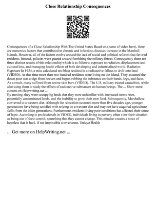 Close Relationship Consequences
Consequences of a Close Relationship With The United States Based on (name of video here), there
are numerous factors that contributed to chronic and infectious diseases increase in the Marshall
Islands. However, all of the factors evolve around the lack of social and political reforms that favored
residents. Instead, policies were geared toward furnishing the military forces. Consequently there are
three distinct results of this relationship which is as follows: exposure to radiation, displacement and
cultural loss, and managing health effects of both developing and industrialized world. Radiation
Exposure In 1954, a miss calculated test blast resulted in a radioactive fallout to drift onto land
(VIDEO). At that time more than two hundred residents were living on the island. They assumed the
down pour was a sign from heaven and begun rubbing the substance on their hands, legs, and faces.
As a result, many suffered from severe skin burn (VIDEO). The U.S. military treated causalities, while
also using them to study the effects of radioactive substances on human beings. The ... Show more
content on Helpwriting.net ...
By moving, they were occupying lands that they were unfamiliar with, increased stress rates,
potentially contaminated lands, and the inability to grow their own food. Subsequently, Marshallese
converted to a western diet. Although the relocation occurred more than five decades ago, younger
generations have being satisfied with relying on a western diet and may not have acquired agriculture
skills from the older generations. Furthermore, residents living poor conditions has affected their sense
of hope. According to professionals in VIDEO, individuals living in poverty often view their situation
as being out of their control, something that they cannot change. This mindset creates a since of
hopeless that is hard, if not impossible to overcome. Unique Health
... Get more on HelpWriting.net ...
 