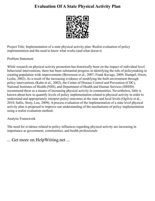 Evaluation Of A State Physical Activity Plan
Project Title: Implementation of a state physical activity plan: Realist evaluation of policy
implementation and the need to know what works (and what doesn t)
Problem Statement
While research on physical activity promotion has historically been on the impact of individual level
behavioral interventions, there has been substantial progress in identifying the role of policymaking in
creating population wide improvements (Brownson et al., 2007; Frank Kavage, 2009; Humpel, Owen,
Leslie, 2002). As a result of the increasing evidence of modifying the built environment through
policy interventions (Kahn et al., 2002), the Center of Disease Control and Prevention (CDC),
National Institutes of Health (NIH), and Department of Health and Human Services (DHHS)
recommend these as a means of increasing physical activity in communities. Nevertheless, little is
known about how to quantify levels of policy implementation related to physical activity in order to
understand and appropriately interpret policy outcomes at the state and local levels (Ogilvie et al.,
2010; Sallis, Story, Lou, 2009). A process evaluation of the implementation of a state level physical
activity plan is proposed to improve our understanding of the mechanisms of policy implementation
using a realist evaluation method.
Analytic Framework
The need for evidence related to policy influences regarding physical activity are increasing in
importance as government, communities, and health professionals
... Get more on HelpWriting.net ...
 
