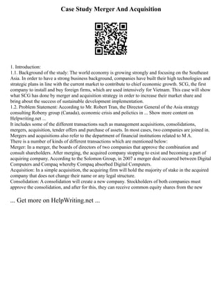 Case Study Merger And Acquisition
1. Introduction:
1.1. Background of the study: The world economy is growing strongly and focusing on the Southeast
Asia. In order to have a strong business background, companies have built their high technologies and
strategic plans in line with the current market to contribute to chief economic growth. SCG, the first
company to install and buy foreign firms, which are used intensively for Vietnam. This case will show
what SCG has done by merger and acquisition strategy in order to increase their market share and
bring about the success of sustainable development implementation.
1.2. Problem Statement: According to Mr. Robert Tran, the Director General of the Asia strategy
consulting Robeny group (Canada), economic crisis and polictics in ... Show more content on
Helpwriting.net ...
It includes some of the different transactions such as management acquisitions, consolidations,
mergers, acquisition, tender offers and purchase of assets. In most cases, two companies are joined in.
Mergers and acquisitions also refer to the department of financial institutions related to M A.
There is a number of kinds of different transactions which are mentioned below:
Merger: In a merger, the boards of directors of two companies that approve the combination and
consult shareholders. After merging, the acquired company stopping to exist and becoming a part of
acquiring company. According to the Solomon Group, in 2007 a merger deal occurred between Digital
Computers and Compaq whereby Compaq absorbed Digital Computers.
Acquisition: In a simple acquisition, the acquiring firm will hold the majority of stake in the acquired
company that does not change their name or any legal structure.
Consolidation: A consolidation will create a new company. Stockholders of both companies must
approve the consolidation, and after for this, they can receive common equity shares from the new
... Get more on HelpWriting.net ...
 