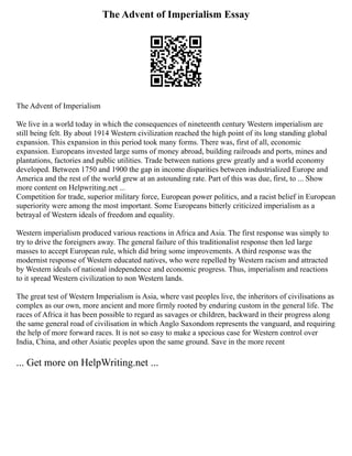 The Advent of Imperialism Essay
The Advent of Imperialism
We live in a world today in which the consequences of nineteenth century Western imperialism are
still being felt. By about 1914 Western civilization reached the high point of its long standing global
expansion. This expansion in this period took many forms. There was, first of all, economic
expansion. Europeans invested large sums of money abroad, building railroads and ports, mines and
plantations, factories and public utilities. Trade between nations grew greatly and a world economy
developed. Between 1750 and 1900 the gap in income disparities between industrialized Europe and
America and the rest of the world grew at an astounding rate. Part of this was due, first, to ... Show
more content on Helpwriting.net ...
Competition for trade, superior military force, European power politics, and a racist belief in European
superiority were among the most important. Some Europeans bitterly criticized imperialism as a
betrayal of Western ideals of freedom and equality.
Western imperialism produced various reactions in Africa and Asia. The first response was simply to
try to drive the foreigners away. The general failure of this traditionalist response then led large
masses to accept European rule, which did bring some improvements. A third response was the
modernist response of Western educated natives, who were repelled by Western racism and attracted
by Western ideals of national independence and economic progress. Thus, imperialism and reactions
to it spread Western civilization to non Western lands.
The great test of Western Imperialism is Asia, where vast peoples live, the inheritors of civilisations as
complex as our own, more ancient and more firmly rooted by enduring custom in the general life. The
races of Africa it has been possible to regard as savages or children, backward in their progress along
the same general road of civilisation in which Anglo Saxondom represents the vanguard, and requiring
the help of more forward races. It is not so easy to make a specious case for Western control over
India, China, and other Asiatic peoples upon the same ground. Save in the more recent
... Get more on HelpWriting.net ...
 