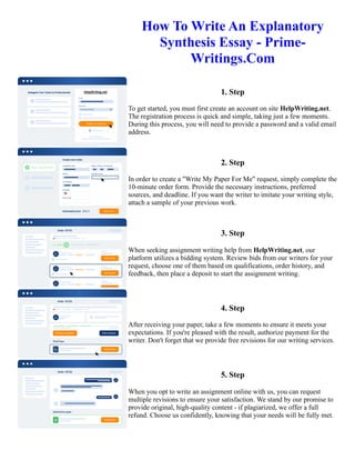 How To Write An Explanatory
Synthesis Essay - Prime-
Writings.Com
1. Step
To get started, you must first create an account on site HelpWriting.net.
The registration process is quick and simple, taking just a few moments.
During this process, you will need to provide a password and a valid email
address.
2. Step
In order to create a "Write My Paper For Me" request, simply complete the
10-minute order form. Provide the necessary instructions, preferred
sources, and deadline. If you want the writer to imitate your writing style,
attach a sample of your previous work.
3. Step
When seeking assignment writing help from HelpWriting.net, our
platform utilizes a bidding system. Review bids from our writers for your
request, choose one of them based on qualifications, order history, and
feedback, then place a deposit to start the assignment writing.
4. Step
After receiving your paper, take a few moments to ensure it meets your
expectations. If you're pleased with the result, authorize payment for the
writer. Don't forget that we provide free revisions for our writing services.
5. Step
When you opt to write an assignment online with us, you can request
multiple revisions to ensure your satisfaction. We stand by our promise to
provide original, high-quality content - if plagiarized, we offer a full
refund. Choose us confidently, knowing that your needs will be fully met.
How To Write An Explanatory Synthesis Essay - Prime-Writings.Com How To Write An Explanatory Synthesis
Essay - Prime-Writings.Com
 