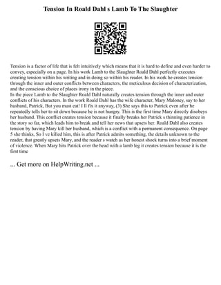 Tension In Roald Dahl s Lamb To The Slaughter
Tension is a factor of life that is felt intuitively which means that it is hard to define and even harder to
convey, especially on a page. In his work Lamb to the Slaughter Roald Dahl perfectly executes
creating tension within his writing and in doing so within his reader. In his work he creates tension
through the inner and outer conflicts between characters, the meticulous decision of characterization,
and the conscious choice of places irony in the piece.
In the piece Lamb to the Slaughter Roald Dahl naturally creates tension through the inner and outer
conflicts of his characters. In the work Roald Dahl has the wife character, Mary Maloney, say to her
husband, Patrick, But you must eat! I ll fix it anyway, (3) She says this to Patrick even after he
repeatedly tells her to sit down because he is not hungry. This is the first time Mary directly disobeys
her husband. This conflict creates tension because it finally breaks her Patrick s thinning patience in
the story so far, which leads him to break and tell her news that upsets her. Roald Dahl also creates
tension by having Mary kill her husband, which is a conflict with a permanent consequence. On page
5 she thinks, So I ve killed him, this is after Patrick admits something, the details unknown to the
reader, that greatly upsets Mary, and the reader s watch as her honest shock turns into a brief moment
of violence. When Mary hits Patrick over the head with a lamb leg it creates tension because it is the
first time
... Get more on HelpWriting.net ...
 