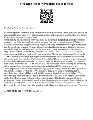 Penalizing Profanity Promotes Use of It Essay
Penalizing Profanity Promotes Use of It
Profane language is used once every six minutes on network television shows, every two minutes on
premium cable shows, and every three minutes in major motion pictures, according to a new study by
the Centre for Media and Public Affairs¹.
Upon learning this information, one would make the assumption that profanity is another common
attribute to our daily lives, such as brushing our teeth. But what is profane language? Webster s
dictionary defines it as being the condition or quality of being profane abusive, vulgar, or irreverent
and the use of such language. However, although society is being exposed to this coarse language
repeatedly, many are still being penalized for using it in ... Show more content on Helpwriting.net ...
Why? Because of the Toronto District School Board s Zero Tolerance ². However, the usage of
tobacco and alcohol is also liable to a 20 day suspension. Whether this was intended for or not, the
TDSB is promoting the image that usage of profane language is equivalent to that of tobacco and
alcohol. Its guidelines state that The Toronto District School Board is committed to providing a safe
learning and working environment for all students, staff and visitors to our schools . This statement
leads one to believe that the TDSB s mission is to keep its students safe by omitting and eliminating
safety hazards. Does a swearing person generate a safety hazard? The clear answer is no.
Some people have taken the usage of profane language as far as legal punishment. During an incident
in Standish, Michigan in August of 1998, a man was charged for using profane language, in
accordance to a 104 year old law, which forbids cussing in front of women and children. ³ The
incident began when 24 year old Timothy Boomer fell out of his canoe while heading down stream.
As he flopped in the water, he began yelling in the direction of his friends, inadvertently using
profanity as a means to attract their attention, as well as communicate urgency. Shortly following his
outburst, his friends learned of three sheriff s deputies on the riverbank staring at them with
binoculars. To their dismay, one of the deputies handed Boomer a misdemeanour citation. The charge:
... Get more on HelpWriting.net ...
 