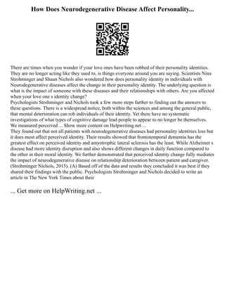 How Does Neurodegenerative Disease Affect Personality...
There are times when you wonder if your love ones have been robbed of their personality identities.
They are no longer acting like they used to, is things everyone around you are saying. Scientists Nina
Strohminger and Shaun Nichols also wondered how does personality identity in individuals with
Neurodegenerative diseases affect the change in their personality identity. The underlying question is
what is the impact of someone with these diseases and their relationships with others. Are you affected
when your love one s identity change?
Psychologists Strohminger and Nichols took a few more steps farther to finding out the answers to
these questions. There is a widespread notice, both within the sciences and among the general public,
that mental deterioration can rob individuals of their identity. Yet there have no systematic
investigations of what types of cognitive damage lead people to appear to no longer be themselves.
We measured perceived ... Show more content on Helpwriting.net ...
They found out that not all patients with neurodegenerative diseases had personality identities loss but
it does most affect perceived identity. Their results showed that frontotemporal dementia has the
greatest effect on perceived identity and amyotrophic lateral sclerosis has the least. While Alzheimer s
disease had more identity disruption and also shows different changes in daily function compared to
the other in their moral identity. We further demonstrated that perceived identity change fully mediates
the impact of neurodegenerative disease on relationship deterioration between patient and caregiver.
(Strohminger Nichols, 2015). (A) Based off of the data and results they concluded it was best if they
shared their findings with the public. Psychologists Strohminger and Nichols decided to write an
article in The New York Times about their
... Get more on HelpWriting.net ...
 