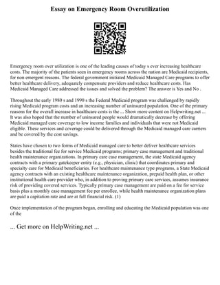 Essay on Emergency Room Overutilization
Emergency room over utilization is one of the leading causes of today s ever increasing healthcare
costs. The majority of the patients seen in emergency rooms across the nation are Medicaid recipients,
for non emergent reasons. The federal government initiated Medicaid Managed Care programs to offer
better healthcare delivery, adequately compensate providers and reduce healthcare costs. Has
Medicaid Managed Care addressed the issues and solved the problem? The answer is Yes and No .
Throughout the early 1980 s and 1990 s the Federal Medicaid program was challenged by rapidly
rising Medicaid program costs and an increasing number of uninsured population. One of the primary
reasons for the overall increase in healthcare costs is the ... Show more content on Helpwriting.net ...
It was also hoped that the number of uninsured people would dramatically decrease by offering
Medicaid managed care coverage to low income families and individuals that were not Medicaid
eligible. These services and coverage could be delivered through the Medicaid managed care carriers
and be covered by the cost savings.
States have chosen to two forms of Medicaid managed care to better deliver healthcare services
besides the traditional fee for service Medicaid programs; primary case management and traditional
health maintenance organizations. In primary care case management, the state Medicaid agency
contracts with a primary gatekeeper entity (e.g., physician, clinic) that coordinates primary and
specialty care for Medicaid beneficiaries. For healthcare maintenance type programs, a State Medicaid
agency contracts with an existing healthcare maintenance organization, prepaid health plan, or other
institutional health care provider who, in addition to proving primary care services, assumes insurance
risk of providing covered services. Typically primary case management are paid on a fee for service
basis plus a monthly case management fee per enrollee, while health maintenance organization plans
are paid a capitation rate and are at full financial risk. (1)
Once implementation of the program began, enrolling and educating the Medicaid population was one
of the
... Get more on HelpWriting.net ...
 