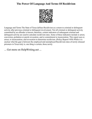 The Power Of Language And Terms Of Recidivism
Language and Terms The State of Texas defines Recidivism as a return to criminal or delinquent
activity after previous criminal or delinquent involvement. Not all criminal or delinquent activity
committed by an offender is known; therefore, certain indicators of subsequent criminal and
delinquent activity are used to calculate recidivism rates. Some of these indicators include re arrest,
conviction, probation or parole revocation, and re commitment to incarceration. This report uses re
arrest, re incarceration, and revocation to determine recidivism. (Policy Report/1450) While it is
unclear what the gap is between the employed and unemployed Recidivism rates of newly released
prisoners in Texas truly is, one thing is certain, those newly
... Get more on HelpWriting.net ...
 