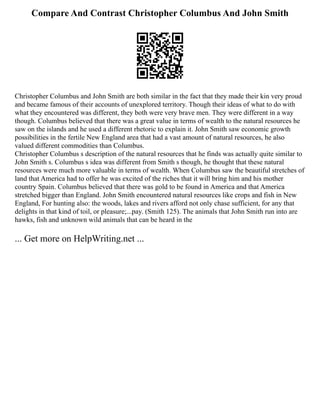 Compare And Contrast Christopher Columbus And John Smith
Christopher Columbus and John Smith are both similar in the fact that they made their kin very proud
and became famous of their accounts of unexplored territory. Though their ideas of what to do with
what they encountered was different, they both were very brave men. They were different in a way
though. Columbus believed that there was a great value in terms of wealth to the natural resources he
saw on the islands and he used a different rhetoric to explain it. John Smith saw economic growth
possibilities in the fertile New England area that had a vast amount of natural resources, he also
valued different commodities than Columbus.
Christopher Columbus s description of the natural resources that he finds was actually quite similar to
John Smith s. Columbus s idea was different from Smith s though, he thought that these natural
resources were much more valuable in terms of wealth. When Columbus saw the beautiful stretches of
land that America had to offer he was excited of the riches that it will bring him and his mother
country Spain. Columbus believed that there was gold to be found in America and that America
stretched bigger than England. John Smith encountered natural resources like crops and fish in New
England, For hunting also: the woods, lakes and rivers afford not only chase sufficient, for any that
delights in that kind of toil, or pleasure;...pay. (Smith 125). The animals that John Smith run into are
hawks, fish and unknown wild animals that can be heard in the
... Get more on HelpWriting.net ...
 