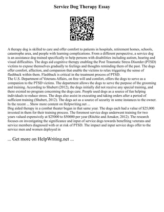 Service Dog Therapy Essay
A therapy dog is skilled to care and offer comfort to patients in hospitals, retirement homes, schools,
catastrophe area, and people with learning complications. From a different perspective, a service dog
is an assistance dog trained specifically to help persons with disabilities including autism, hearing and
visual difficulties. The dogs aid cognitive therapy enabling the Post Traumatic Stress Disorder (PTSD)
victims to expose themselves gradually to feelings and thoughts reminding them of the past. The dogs
offer comfort, affection, and companion that enable the victims to relax triggering the sense of
flashback within them. Flashback is critical in the treatment process of PTSD.
The U.S. Department of Veterans Affairs, on free will and comfort, offers the dogs to serve as a
companion to the PTSD victims. The department allows the dogs to serve the purpose of the grooming
and training. According to Shubert (2012), the dogs initially did not receive any special training, and
there existed no program concerning the dogs care. People used dogs as a source of fun helping
individuals to reduce stress. The dogs also assist in executing and taking orders after a period of
sufficient training (Shubert, 2012). The dogs act as a source of security in some instances to the owner.
In the recent ... Show more content on Helpwriting.net ...
Dog aided therapy in a combat theater began in that same year. The dogs each had a value of $25,000
invested in them for their training process. The foremost service dogs underwent training for two
years valued expensively at $25000 to $50000 per year (Ritchie and Amaker, 2012). The research
focuses on investigating the significance and input of service dogs towards benefiting veterans and
service members diagnosed with or at risk of PTSD. The impact and input service dogs offer to the
service men and women deployed in
... Get more on HelpWriting.net ...
 