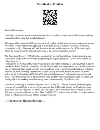 Sustainable Aviation
Sustainable Aviation
Critically evaluate the research that maintains efforts to achieve a more sustainable aviation industry
represent nothing more than simple tokenism .
This essay will evaluate the different approaches by airlines which show they are carrying out various
procedures to show that airlines approach to sustainability is not a simple tokenism , sustainable
aviation is a reality; this essay will look into these factors and demonstrate the different strategies
which the aviation industry are putting in place to be a more sustainable industry.
The Brundtland Report (1987) identifies sustainability as 5 different things; Holistic planning, one
should have a right to be involved in any planning; Ecological processes ... Show more content on
Helpwriting.net ...
Furthermore, the Airbus A380, when it was initially allowed to be landed at Gatwick, Patel, S. (2010)
stated the CEO of Gatwick commented that the Airbus A380 was an up to date aircraft which used less
fuel per passenger than recent aircrafts. Due to Airbuses positive environmental initiations with their
aircrafts, in 2010, according to Heathrow Skyport (2010) Hawaiian Airlines increased its Airbus
orders for the A330 and the A350; the A330 as it specially boasts of producing low emissions and
noise. There are various visible developments being made by various companies such as Airbus and
Boeing which are working towards creating more environmentally friendly aircrafts.
In addition, according to Heathrow Skyport (2011), in July 2011 Finnair operated the first longest
commercial biofuel flight in the world, from Amsterdam to Helsinki. Finnair used fuel which was
made from recycled vegetable oil which was a mixture of 50% biofuel and 50% ordinary aviation
fuel; this cuts down emissions by 50%. Also, BA (2003:333) indicates that a lot has been done on their
behalf to reduce emissions, one of their changes being the
... Get more on HelpWriting.net ...
 