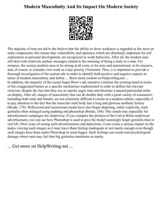 Modern Masculinity And Its Impact On Modern Society
The majority of men are led to the believe that the ability to show weakness is regarded as the most un
male components; this means that vulnerability and openness which are absolutely important for self
exploration or personal development, are recognized as weak behaviors. After all, the modern men
still deal with relatively archaic messages related to the meaning of being a male or a man. For
instance, the society predicts men to be strong at all costs, to be stoic and unemotional, to be rescuers,
and, of course, to consider own work as a key priority (Vermunt). Thus, it is important to provide a
thorough investigation of the current ads in order to identify both positive and negative aspects in
terms of modern masculinity and define ... Show more content on Helpwriting.net ...
In addition, the majority of the recent Super Bowl s ads intend to continue the existing trend in terms
of the exaggerated humor as a specific mechanism implemented in order to deflect the relevant
criticism, despite the fact that they use an openly angry tone and illustrate a natural patriarchal order
on display. After all, images of masculinity that can do double duty with a great variety of consumers,
including both male and female, are not extremely difficult to create in a modern culture, especially if
to pay attention to the fact that the muscular male body has a long and glorious aesthetic history
(Bordo, 178). Hollywood and mainstream media have also began depicting, rather explicitly, male
genitalia often enlarged using padding and photoshop (Bordo, 168). This stands true especially for
advertisement campaigns for underwear. If you compare the pictures of the Calvin Klein underwear
advertisement, you can see how Photoshop is used to give the model seemingly larger genitalia than in
real life. Over years of seeing such advertisements and depictions, it can create a serious impact on the
males viewing such images as it may leave them feeling inadequate or not manly enough even though
such images have been under Photoshop to seem bigger. Such feelings can create real psychological
damage where men may feel that big genitalia constitutes as manly.
... Get more on HelpWriting.net ...
 