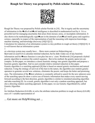Rough Set Theory was proposed by Polish scholar Pawlak in...
Rough Set Theory was proposed by Polish scholar Pawlak in [10] . The in tegrity and the uncertainty
of information in the eld of arti cial intelligence is described in mathematical tool by it . It is a
powerful tool for managing uncertainty that arises from inexact, noisy, or incomplete information. It
also shown to be methodologically signi cant in the domains of arti cial intelli gence and cognitive
science, especially in respect of the representation of and the reasoning with imprecise knowledge,
machine learning, and knowledge discovery [10][11][12].
Calculation for reduction of an information system is a key problem in rough set theory [10][6][14]. It
is well known that an information system
1
or a decision system may usually have ... Show more content on Helpwriting.net ...
Bjorvand [2] used GA to calculate minimal reduction, but he didn t make use of any heuristic
information and his tness function is com plex but not ecient. Wroblewski [16] proposed a hybrid
genetic algorithm to construct the control sequence . But in his method, the genetic opera tors are
complex .In this paper, we introduce a classic heuristic strategy into genetic algorithm and propose a
heuristic genetic algorithm. And we just consider relative minimal reduction in this paper.
Genetic algorithm is a searching approach [8] that is based on natural genetic mechanism and natural
reduction. Using the strategy of survival of the ttest in the nature, the algorithm uses random genetic
operators to generate several new solutions, eliminates the poorer, and keeps the better and promising
ones. The information of the ttest solutions is constantly utilized to search for the new unknown area
of the searching space.Its show e ective use of historic information that makes every search moving
forward according to the best direction, genetic algorithm is similar to simulated annealing algorithm
and tabu searching [9]. As a result, genetic algorithm is not only a random searching approach, but
also a directing random searching approach. In this paper, we use Genetic Algorithm(GA), called
Genetic Algorithm
2
for Attribute Reduction (GAAR), to solve the attribute reduction problem in rough set theory.(GAAR)
uses a 0 1 variable representation of
... Get more on HelpWriting.net ...
 