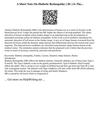 A Short Note On Diabetic Retinopathy ( Dr ) Is The...
Abstract Diabetic Retinopathy (DR) is the deterioration of human eye as a result of increase in the
blood glucose level. Longer the patient has DR, higher the chance to develop purblind. The robust
detection of lesions in digital colour fundus images is an important step in the development of
automated screening system for diabetic retinopathy. In this work a novel method is introduced for
automatic detection of red lesions in the fundus image. A new set of shape features extracted from the
detected red lesion called the dynamic shape features that differentiate between the lesions and vessel
segments. The detected lesion candidates are classified using dynamic shape features based on the
medical values. The simulation analysis indicates that the proposed work is better than the previous
works in terms of accuracy, sensitivity, precision and specificity.
Keywords: Diabetic retinopathy, Fundus, Lesions, Dynamic shape features, Retina
Introduction
Diabetic Retinopathy (DR) affects the diabetic patients. Generally diabetics are of three types Type I,
II and III. The Type I diabetic is due to the genetic predisposition, Type II diabetic which usually
affects the adults. This is owing to over weight of children beyond their age limit and Type III is seen
only in pregnant women. The patients with Type I diabetics will only suffer from DR which influence
the retina. This leads the way to damage of retina and finally blindness.
DR is caused by red lesion which is composed of
... Get more on HelpWriting.net ...
 