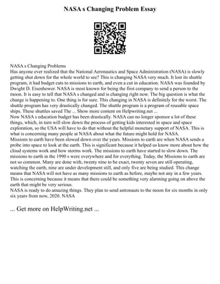 NASA s Changing Problem Essay
NASA s Changing Problems
Has anyone ever realized that the National Aeronautics and Space Administration (NASA) is slowly
getting shut down for the whole world to see? This is changing NASA very much. It lost its shuttle
program, it had budget cuts to missions to earth, and even a cut in education. NASA was founded by
Dwight D. Eisenhower. NASA is most known for being the first company to send a person to the
moon. It is easy to tell that NASA s changed and is changing right now. The big question is what the
change is happening to. One thing is for sure. This changing in NASA is definitely for the worst. The
shuttle program has very drastically changed. The shuttle program is a program of reusable space
ships. These shuttles saved The ... Show more content on Helpwriting.net ...
Now NASA s education budget has been drastically. NASA can no longer sponsor a lot of these
things, which, in turn will slow down the process of getting kids interested in space and space
exploration, so the USA will have to do that without the helpful monetary support of NASA. This is
what is concerning many people at NASA about what the future might hold for NASA.
Missions to earth have been slowed down over the years. Missions to earth are when NASA sends a
probe into space to look at the earth. This is significant because it helped us know more about how the
cloud systems work and how storms work. The missions to earth have started to slow down. The
missions to earth in the 1990 s were everywhere and for everything. Today, the Missions to earth are
not so common. Many are done with, twenty nine to be exact, twenty seven are still operating,
watching the earth, nine are under development still, and only five are being studied. This change
means that NASA will not have as many missions to earth as before, maybe not any in a few years.
This is concerning because it means that there could be something very alarming going on above the
earth that might be very serious.
NASA is ready to do amazing things. They plan to send astronauts to the moon for six months in only
six years from now, 2020. NASA
... Get more on HelpWriting.net ...
 