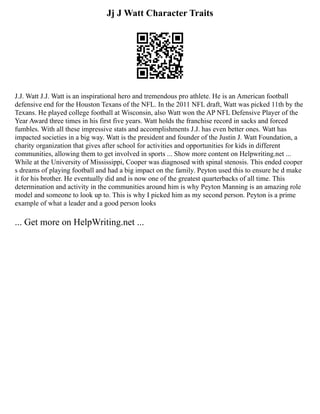 Jj J Watt Character Traits
J.J. Watt J.J. Watt is an inspirational hero and tremendous pro athlete. He is an American football
defensive end for the Houston Texans of the NFL. In the 2011 NFL draft, Watt was picked 11th by the
Texans. He played college football at Wisconsin, also Watt won the AP NFL Defensive Player of the
Year Award three times in his first five years. Watt holds the franchise record in sacks and forced
fumbles. With all these impressive stats and accomplishments J.J. has even better ones. Watt has
impacted societies in a big way. Watt is the president and founder of the Justin J. Watt Foundation, a
charity organization that gives after school for activities and opportunities for kids in different
communities, allowing them to get involved in sports ... Show more content on Helpwriting.net ...
While at the University of Mississippi, Cooper was diagnosed with spinal stenosis. This ended cooper
s dreams of playing football and had a big impact on the family. Peyton used this to ensure he d make
it for his brother. He eventually did and is now one of the greatest quarterbacks of all time. This
determination and activity in the communities around him is why Peyton Manning is an amazing role
model and someone to look up to. This is why I picked him as my second person. Peyton is a prime
example of what a leader and a good person looks
... Get more on HelpWriting.net ...
 