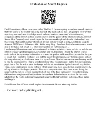 Evaluation on Search Engines
Final Evaluation As I have come to an end of this Unit 2, I am now going to evaluate on each elements
that were useful to me while I was doing this unit. The main sections that I am going to cover are the
search engines used, search techniques used and search criteria, sources of information used,
comparison of the internet and non internet sources and the quality of the information found. Internet
Source Most frequently used search engine for this unit was Google as it is quite obvious but I also
tried to use other search engines which I am not that familiar to such as Bing, Ask Jeeves, Dogpile,
Answers, MSN Search, Yahoo and AOL. While using Bing I found out that it allows the user to search
data in Twitter as well which is ... Show more content on Helpwriting.net ...
I used many different sources of information such as internet websites, videos, articles etc and the non
internet sources were the magazines, newspapers and TV. Personally I found the internet sources
easier to look for any wanted information as it was a lot quicker and I was able to personalise the type
of search that I wanted to conduct. I also had the facility to screen print, copy the main points and get
the images instantly so that I could show it as my reference. Non internet sources was also very useful
to find the information but I had to spend more time while researching as I had to flick through many
pages just to find the article about the laptops and the information that I gained were all very limited.
The possible improvement would be that if I tried researching more using the non internet sources by
talking with the technology experts etc. There were many dates that I had come across during the
research of the pull out section. In order to check that if the dates were correct I looked into many
different search engines which showed that the dated that I obtained were accurate. To check the
reliability of the results in the search engines I researched typed Osborne 1 in Google, Bing, Yahoo
and Dogpile.
Even if I used four different search engines the results that I found were very similar
... Get more on HelpWriting.net ...
 