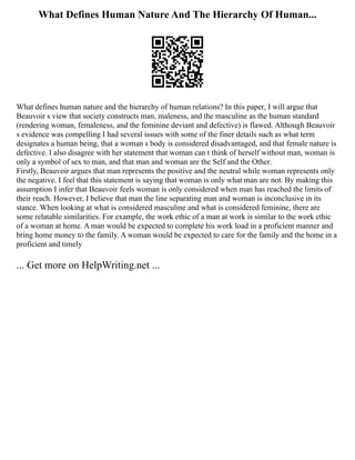 What Defines Human Nature And The Hierarchy Of Human...
What defines human nature and the hierarchy of human relations? In this paper, I will argue that
Beauvoir s view that society constructs man, maleness, and the masculine as the human standard
(rendering woman, femaleness, and the feminine deviant and defective) is flawed. Although Beauvoir
s evidence was compelling I had several issues with some of the finer details such as what term
designates a human being, that a woman s body is considered disadvantaged, and that female nature is
defective. I also disagree with her statement that woman can t think of herself without man, woman is
only a symbol of sex to man, and that man and woman are the Self and the Other.
Firstly, Beauvoir argues that man represents the positive and the neutral while woman represents only
the negative. I feel that this statement is saying that woman is only what man are not. By making this
assumption I infer that Beauvoir feels woman is only considered when man has reached the limits of
their reach. However, I believe that man the line separating man and woman is inconclusive in its
stance. When looking at what is considered masculine and what is considered feminine, there are
some relatable similarities. For example, the work ethic of a man at work is similar to the work ethic
of a woman at home. A man would be expected to complete his work load in a proficient manner and
bring home money to the family. A woman would be expected to care for the family and the home in a
proficient and timely
... Get more on HelpWriting.net ...
 