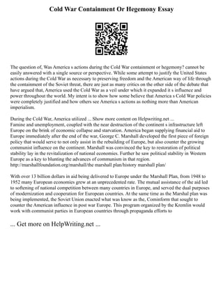 Cold War Containment Or Hegemony Essay
The question of, Was America s actions during the Cold War containment or hegemony? cannot be
easily answered with a single source or perspective. While some attempt to justify the United States
actions during the Cold War as necessary to preserving freedom and the American way of life through
the containment of the Soviet threat, there are just as many critics on the other side of the debate that
have argued that, America used the Cold War as a veil under which it expanded it s influence and
power throughout the world. My intent is to show how some believe that America s Cold War policies
were completely justified and how others see America s actions as nothing more than American
imperialism.
During the Cold War, America utilized ... Show more content on Helpwriting.net ...
Famine and unemployment, coupled with the near destruction of the continent s infrastructure left
Europe on the brink of economic collapse and starvation. America began supplying financial aid to
Europe immediately after the end of the war, George C. Marshall developed the first piece of foreign
policy that would serve to not only assist in the rebuilding of Europe, but also counter the growing
communist influence on the continent. Marshall was convinced the key to restoration of political
stability lay in the revitalization of national economies. Further he saw political stability in Western
Europe as a key to blunting the advances of communism in that region.
http://marshallfoundation.org/marshall/the marshall plan/history marshall plan/
With over 13 billion dollars in aid being delivered to Europe under the Marshall Plan, from 1948 to
1952 many European economies grew at an unprecedented rate. The mutual assistance of the aid led
to softening of national competition between many countries in Europe, and served the dual purposes
of modernization and cooperation for European countries. At the same time as the Marshal plan was
being implemented, the Soviet Union enacted what was know as the, Cominform that sought to
counter the American influence in post war Europe. This program organized by the Kremlin would
work with communist parties in European countries through propaganda efforts to
... Get more on HelpWriting.net ...
 