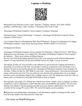 Laptop vs Desktop
₦airaland Forum Welcome, Guest: Login / Register / Trending / Recent / New Stats: 982661
members, 1063998 topics. Date: Tuesday, 11 December 2012 at 08:18 AM
Advantages Of Desktop Computers Versus Laptops? Computers Nairaland
Nairaland Forum / Science/Technology / Computers / Advantages Of Desktop Computers Versus
Laptops? (22842 Views)
Can A Laptop Video Card Be Replaced With That Of Desktop? / Request For Quotations For Supply
Of Desktop Computers / Ipad Versus Samsung Galaxy Which Is Better? (1) (2) (3) (4)
(0) (Reply) (Go Down)
Advantages Of Desktop Computers Versus Laptops? by bimbor(m): 2:05pm On Feb 21, 2007 Does a
desktop have any advantage over a laptop? Re: Advantages Of Desktop Computers Versus Laptops?
by Seun(m): ... Show more content on Helpwriting.net ...
On way out I fired up the laptop and picked up a free wi fi connection at the Murtala Muhammad
airport, so I kept myself busy for the hour and half wait for my flight, I can go on and on.
The laptops of today are very powerful so the difference in power between a laptop and desktop is
decreasing. If you look at it the other way around, I would say a laptop has more advantages over a
desktop. At leasts in my humble opinion. Re: Advantages Of Desktop Computers Versus Laptops? by
rof lmao: 3:04am On Mar 26, 2007 SMH @ more heat = faster performance ! And what has keyboard,
mouse, and monitor got to do? You can easily get your desired ones and plug them into your laptop
just like you do your desktop. Battery life is a dodgy claim as well. My laptop runs easily for 3 4hrs on
battery and I ve watched two full length DVDs back to back on battery.
The legitimate advantages of a desktop have already been stated: cheaper, easier to upgrade or replace
components, and less appealing to a thief! But that s price for portability and mobility. The only area
desktop owns laptop is advance gaming and other processor intensive applications! Any else and
certainly for the average PC user(i.e 90%+ PC users!) the laptop can do as desktop.
Things are even getting better with laptops: I read that battery capable of running for 8hrs could
soon be in the market, Core Duo and Core 2 Duo and
... Get more on HelpWriting.net ...
 