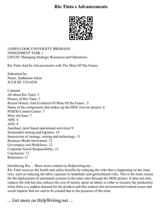Rio Tinto s Advancements
JAMES COOK UNIVERSITY BRISBANE
ASSIGNMENT TASK 1
LB5230: Managing Strategic Resources and Operations
Rio Tinto And Its Advancements with The Mine Of The Future .
Submitted by:
Name: Sudharsan Sekar
JCUB ID: 12914298
Contents
All about Rio Tinto: 2
History of Rio Tinto: 3
Recent History And Evolution Of Mine Of the Future : 5
Status of the components that makes up the MOF iron ore project: 6
PERTH Control Centre: 7
Mine site base: 7
AHS: 8
ADS: 8
Autohaul: (port based operational activities) 9
Sustainable mining and logistics: 10
Intersection of strategy, mining and technology: 11
Business Model Innovation: 12
Governance and Workforce: 12
Corporate Social Responsibility: 12
Conclusion: 12
References 13
Introducing Rio ... Show more content on Helpwriting.net ...
Rio Tinto receives the health and safety benefits by reducing the risks that is happening on the mine
sites, such as reducing the labor exposure to landslides and geotechnical risks. This is the main reason
for the deployment of automated systems in the mine sites through the MOF project. It does not only
reduces the risk but also reduces the cost of money spent on labors in order to increase the production
when there is a sudden demand for the product and also reduces the environmental related issues and
social impacts that are said to be created due to the presence of the mine
... Get more on HelpWriting.net ...
 