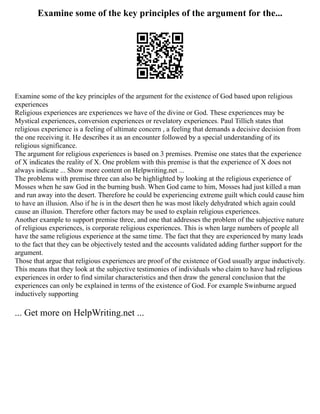 Examine some of the key principles of the argument for the...
Examine some of the key principles of the argument for the existence of God based upon religious
experiences
Religious experiences are experiences we have of the divine or God. These experiences may be
Mystical experiences, conversion experiences or revelatory experiences. Paul Tillich states that
religious experience is a feeling of ultimate concern , a feeling that demands a decisive decision from
the one receiving it. He describes it as an encounter followed by a special understanding of its
religious significance.
The argument for religious experiences is based on 3 premises. Premise one states that the experience
of X indicates the reality of X. One problem with this premise is that the experience of X does not
always indicate ... Show more content on Helpwriting.net ...
The problems with premise three can also be highlighted by looking at the religious experience of
Mosses when he saw God in the burning bush. When God came to him, Mosses had just killed a man
and run away into the desert. Therefore he could be experiencing extreme guilt which could cause him
to have an illusion. Also if he is in the desert then he was most likely dehydrated which again could
cause an illusion. Therefore other factors may be used to explain religious experiences.
Another example to support premise three, and one that addresses the problem of the subjective nature
of religious experiences, is corporate religious experiences. This is when large numbers of people all
have the same religious experience at the same time. The fact that they are experienced by many leads
to the fact that they can be objectively tested and the accounts validated adding further support for the
argument.
Those that argue that religious experiences are proof of the existence of God usually argue inductively.
This means that they look at the subjective testimonies of individuals who claim to have had religious
experiences in order to find similar characteristics and then draw the general conclusion that the
experiences can only be explained in terms of the existence of God. For example Swinburne argued
inductively supporting
... Get more on HelpWriting.net ...
 