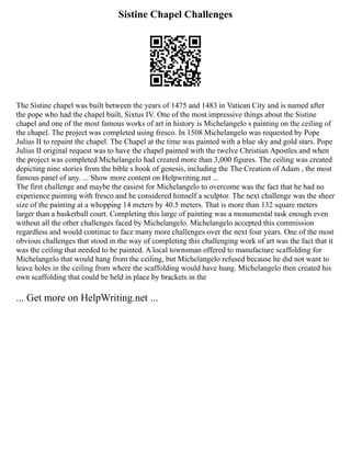 Sistine Chapel Challenges
The Sistine chapel was built between the years of 1475 and 1483 in Vatican City and is named after
the pope who had the chapel built, Sixtus IV. One of the most impressive things about the Sistine
chapel and one of the most famous works of art in history is Michelangelo s painting on the ceiling of
the chapel. The project was completed using fresco. In 1508 Michelangelo was requested by Pope
Julius II to repaint the chapel. The Chapel at the time was painted with a blue sky and gold stars. Pope
Julius II original request was to have the chapel painted with the twelve Christian Apostles and when
the project was completed Michelangelo had created more than 3,000 figures. The ceiling was created
depicting nine stories from the bible s book of genesis, including the The Creation of Adam , the most
famous panel of any. ... Show more content on Helpwriting.net ...
The first challenge and maybe the easiest for Michelangelo to overcome was the fact that he had no
experience painting with fresco and he considered himself a sculptor. The next challenge was the sheer
size of the painting at a whopping 14 meters by 40.5 meters. That is more than 132 square meters
larger than a basketball court. Completing this large of painting was a monumental task enough even
without all the other challenges faced by Michelangelo. Michelangelo accepted this commission
regardless and would continue to face many more challenges over the next four years. One of the most
obvious challenges that stood in the way of completing this challenging work of art was the fact that it
was the ceiling that needed to be painted. A local townsman offered to manufacture scaffolding for
Michelangelo that would hang from the ceiling, but Michelangelo refused because he did not want to
leave holes in the ceiling from where the scaffolding would have hung. Michelangelo then created his
own scaffolding that could be held in place by brackets in the
... Get more on HelpWriting.net ...
 