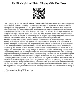 The Dividing Lien of Plato s Allegory of the Cave Essay
Plato s allegory of the cave, located in Book VII of The Republic is one of the most famous allegories
in which he has created. This simile touches base on a number of philosophical ideas which Plato
developed over the progression of The Republic (Plato, G.M.A Grube, 1993), the most noticeable
being the dividing line. The dividing line is the point between the world of ideas where we live and
the world of the forms which is in the heavens. This allegory of the cave helps people understand the
theory on which philosophy is based. It is also in this Book where the education of the guardians is
outlined. We are asked in Book VII of The Republic to imagine a group of people sitting inside a cave,
with their hands and feet bound. It is by ... Show more content on Helpwriting.net ...
When the prisoner turns his head towards the light of the fire his eyes hurt him and he is confused
because he is unable to see the objects of the shadows he had been subjected to his entire life. It is
because of this pain and confusion that the prisoner wishes to return to the life that he is accustomed
to, and the reality he knows, the world of the shadows. We are asked to envision the stubbornness
displayed by this prisoner to leave the world of the shadows, a stubbornness which causes him to be
dragged into the sunlight. Upon seeing the light of the sun the prisoner is temporarily blinded, unable
to see anything around him, blinding him more than when he was a prisoner of the cave. Eventually
the prisoner s vision adjusts and he is able to see more clearly. His mind will first be able to recognize
the shadows, then moving on to reflections of objects in the water, and lastly the objects themselves.
This new sight leads the prisoner to question the colours and objects around him. He questions what it
is that causes him to being able to see all the things he can, compared to only seeing poor reflections
of objects in the cave. The prisoner eventually concludes that it is the sun which illuminates all around
him and is the source of his sight. This now knowledgeable individual remembers the others who are
still trapped in the cave ignorant to the wonders which lay outside of it. He considers him self lucky to
... Get more on HelpWriting.net ...
 