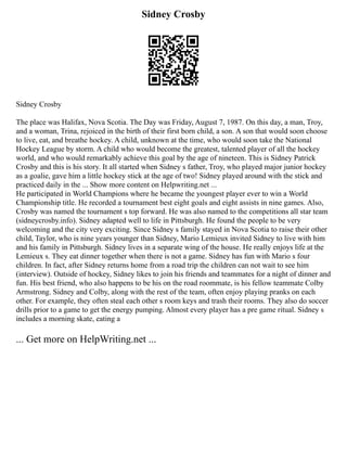 Sidney Crosby
Sidney Crosby
The place was Halifax, Nova Scotia. The Day was Friday, August 7, 1987. On this day, a man, Troy,
and a woman, Trina, rejoiced in the birth of their first born child, a son. A son that would soon choose
to live, eat, and breathe hockey. A child, unknown at the time, who would soon take the National
Hockey League by storm. A child who would become the greatest, talented player of all the hockey
world, and who would remarkably achieve this goal by the age of nineteen. This is Sidney Patrick
Crosby and this is his story. It all started when Sidney s father, Troy, who played major junior hockey
as a goalie, gave him a little hockey stick at the age of two! Sidney played around with the stick and
practiced daily in the ... Show more content on Helpwriting.net ...
He participated in World Champions where he became the youngest player ever to win a World
Championship title. He recorded a tournament best eight goals and eight assists in nine games. Also,
Crosby was named the tournament s top forward. He was also named to the competitions all star team
(sidneycrosby.info). Sidney adapted well to life in Pittsburgh. He found the people to be very
welcoming and the city very exciting. Since Sidney s family stayed in Nova Scotia to raise their other
child, Taylor, who is nine years younger than Sidney, Mario Lemieux invited Sidney to live with him
and his family in Pittsburgh. Sidney lives in a separate wing of the house. He really enjoys life at the
Lemieux s. They eat dinner together when there is not a game. Sidney has fun with Mario s four
children. In fact, after Sidney returns home from a road trip the children can not wait to see him
(interview). Outside of hockey, Sidney likes to join his friends and teammates for a night of dinner and
fun. His best friend, who also happens to be his on the road roommate, is his fellow teammate Colby
Armstrong. Sidney and Colby, along with the rest of the team, often enjoy playing pranks on each
other. For example, they often steal each other s room keys and trash their rooms. They also do soccer
drills prior to a game to get the energy pumping. Almost every player has a pre game ritual. Sidney s
includes a morning skate, eating a
... Get more on HelpWriting.net ...
 