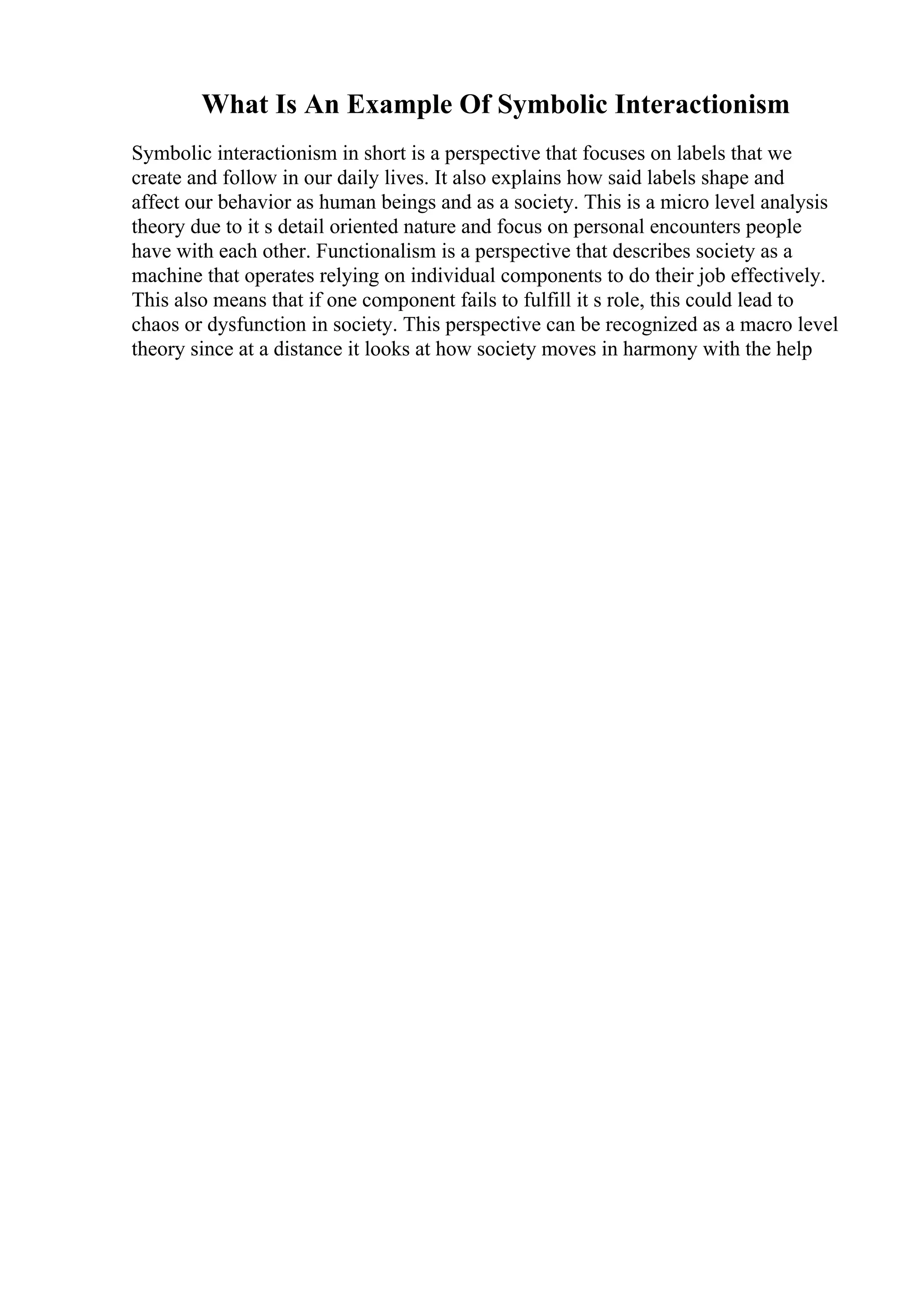 What Is An Example Of Symbolic Interactionism
Symbolic interactionism in short is a perspective that focuses on labels that we
create and follow in our daily lives. It also explains how said labels shape and
affect our behavior as human beings and as a society. This is a micro level analysis
theory due to it s detail oriented nature and focus on personal encounters people
have with each other. Functionalism is a perspective that describes society as a
machine that operates relying on individual components to do their job effectively.
This also means that if one component fails to fulfill it s role, this could lead to
chaos or dysfunction in society. This perspective can be recognized as a macro level
theory since at a distance it looks at how society moves in harmony with the help
 