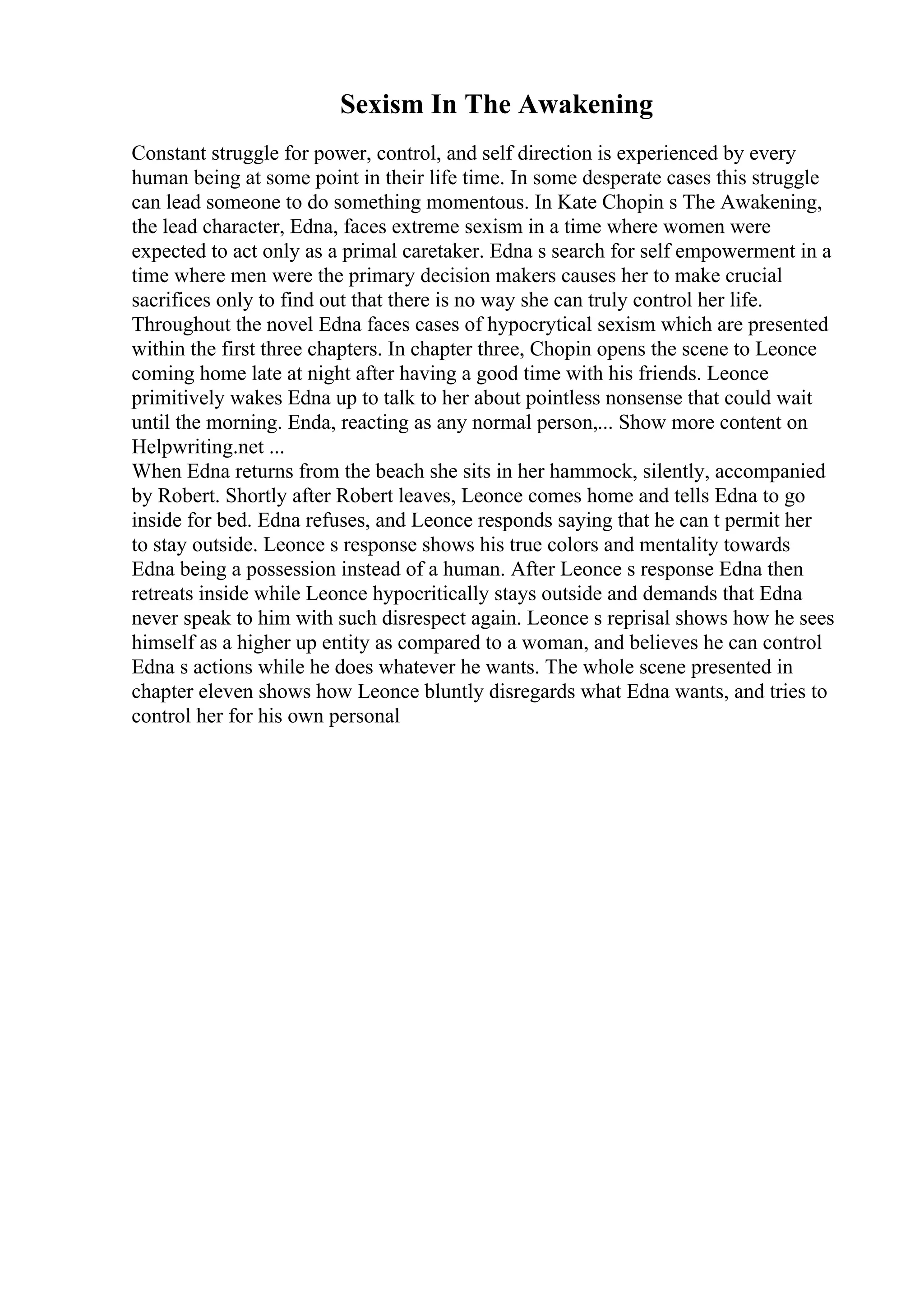 Sexism In The Awakening
Constant struggle for power, control, and self direction is experienced by every
human being at some point in their life time. In some desperate cases this struggle
can lead someone to do something momentous. In Kate Chopin s The Awakening,
the lead character, Edna, faces extreme sexism in a time where women were
expected to act only as a primal caretaker. Edna s search for self empowerment in a
time where men were the primary decision makers causes her to make crucial
sacrifices only to find out that there is no way she can truly control her life.
Throughout the novel Edna faces cases of hypocrytical sexism which are presented
within the first three chapters. In chapter three, Chopin opens the scene to Leonce
coming home late at night after having a good time with his friends. Leonce
primitively wakes Edna up to talk to her about pointless nonsense that could wait
until the morning. Enda, reacting as any normal person,... Show more content on
Helpwriting.net ...
When Edna returns from the beach she sits in her hammock, silently, accompanied
by Robert. Shortly after Robert leaves, Leonce comes home and tells Edna to go
inside for bed. Edna refuses, and Leonce responds saying that he can t permit her
to stay outside. Leonce s response shows his true colors and mentality towards
Edna being a possession instead of a human. After Leonce s response Edna then
retreats inside while Leonce hypocritically stays outside and demands that Edna
never speak to him with such disrespect again. Leonce s reprisal shows how he sees
himself as a higher up entity as compared to a woman, and believes he can control
Edna s actions while he does whatever he wants. The whole scene presented in
chapter eleven shows how Leonce bluntly disregards what Edna wants, and tries to
control her for his own personal
 