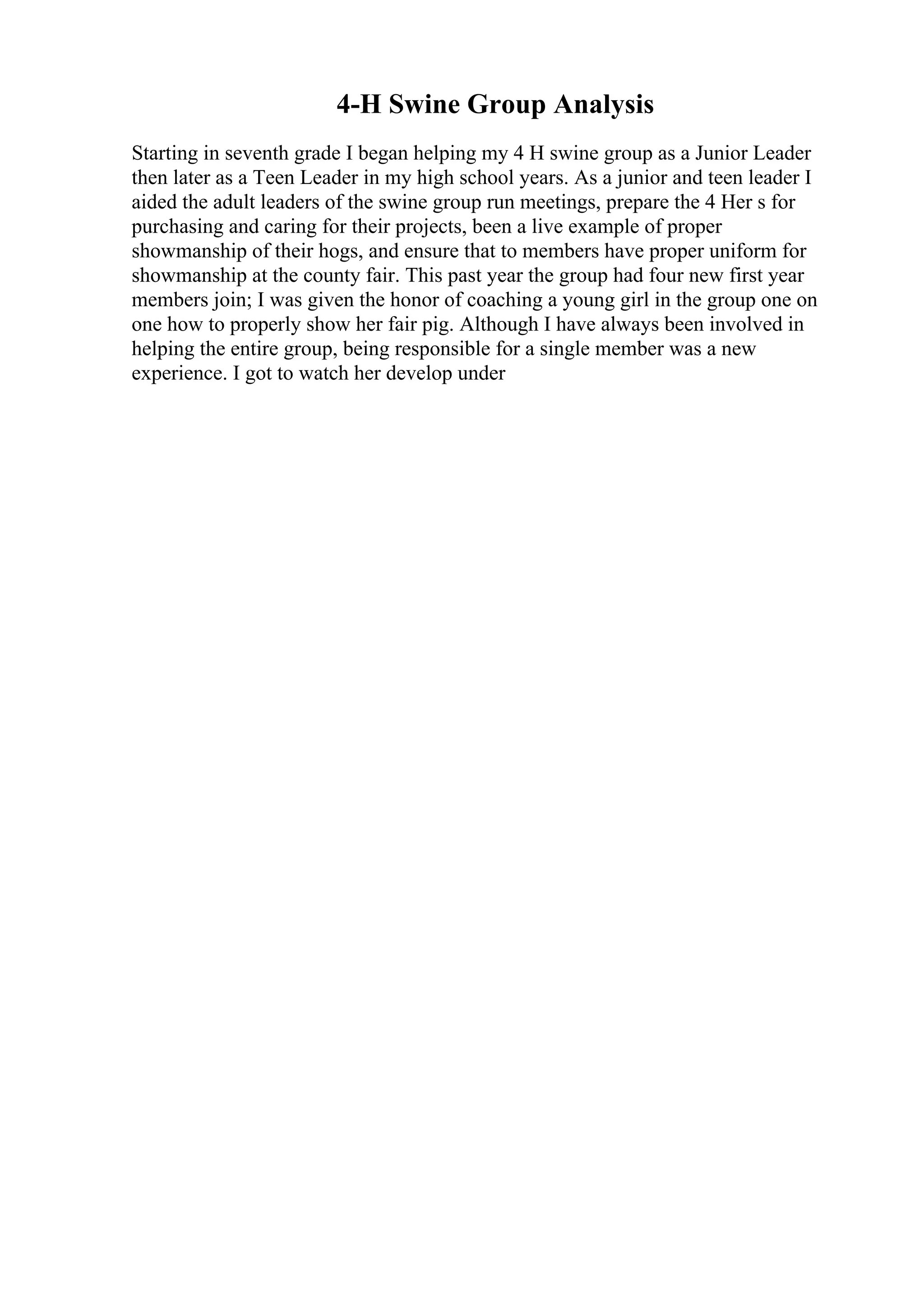 4-H Swine Group Analysis
Starting in seventh grade I began helping my 4 H swine group as a Junior Leader
then later as a Teen Leader in my high school years. As a junior and teen leader I
aided the adult leaders of the swine group run meetings, prepare the 4 Her s for
purchasing and caring for their projects, been a live example of proper
showmanship of their hogs, and ensure that to members have proper uniform for
showmanship at the county fair. This past year the group had four new first year
members join; I was given the honor of coaching a young girl in the group one on
one how to properly show her fair pig. Although I have always been involved in
helping the entire group, being responsible for a single member was a new
experience. I got to watch her develop under
 