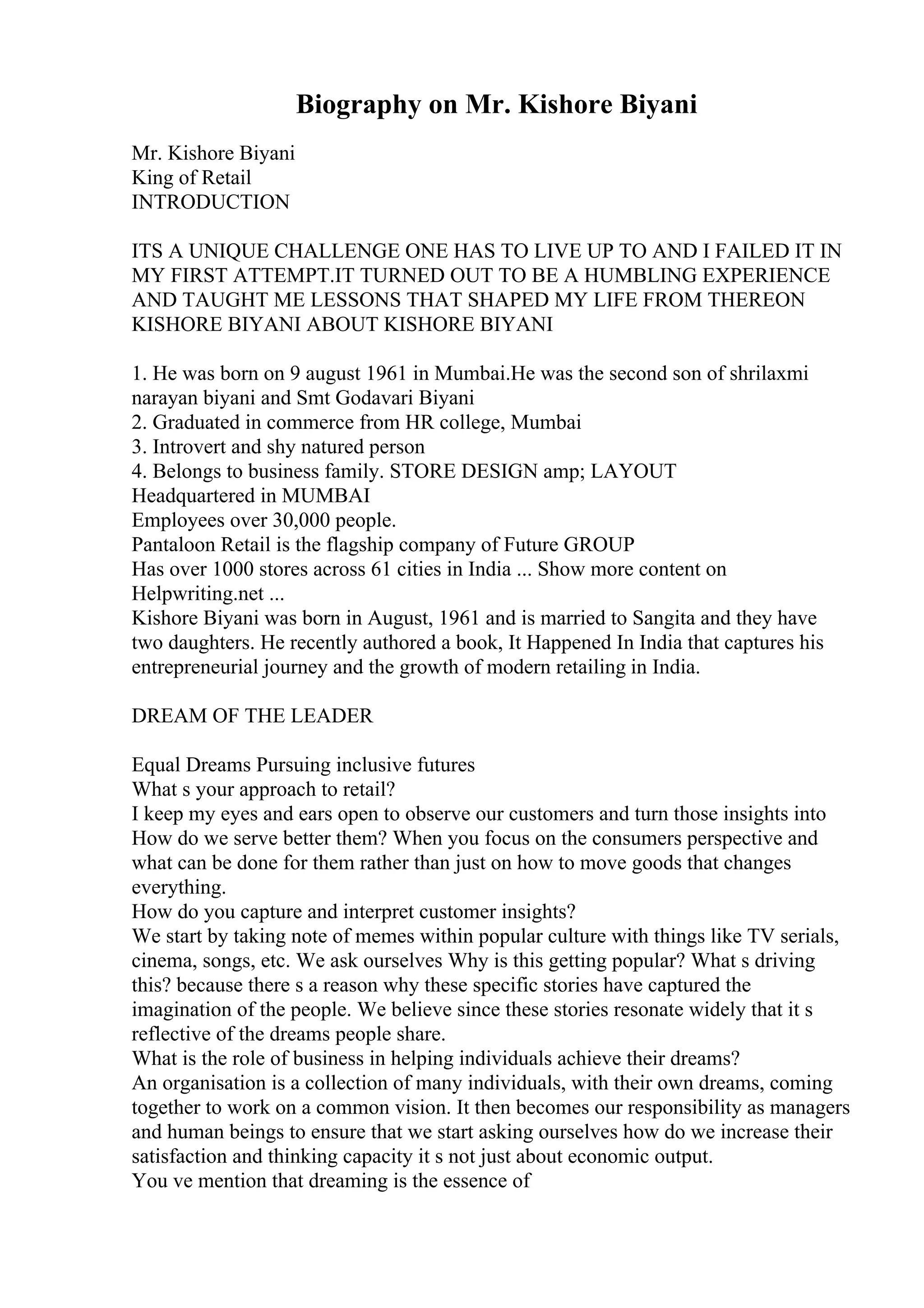 Biography on Mr. Kishore Biyani
Mr. Kishore Biyani
King of Retail
INTRODUCTION
ITS A UNIQUE CHALLENGE ONE HAS TO LIVE UP TO AND I FAILED IT IN
MY FIRST ATTEMPT.IT TURNED OUT TO BE A HUMBLING EXPERIENCE
AND TAUGHT ME LESSONS THAT SHAPED MY LIFE FROM THEREON
KISHORE BIYANI ABOUT KISHORE BIYANI
1. He was born on 9 august 1961 in Mumbai.He was the second son of shrilaxmi
narayan biyani and Smt Godavari Biyani
2. Graduated in commerce from HR college, Mumbai
3. Introvert and shy natured person
4. Belongs to business family. STORE DESIGN amp; LAYOUT
Headquartered in MUMBAI
Employees over 30,000 people.
Pantaloon Retail is the flagship company of Future GROUP
Has over 1000 stores across 61 cities in India ... Show more content on
Helpwriting.net ...
Kishore Biyani was born in August, 1961 and is married to Sangita and they have
two daughters. He recently authored a book, It Happened In India that captures his
entrepreneurial journey and the growth of modern retailing in India.
DREAM OF THE LEADER
Equal Dreams Pursuing inclusive futures
What s your approach to retail?
I keep my eyes and ears open to observe our customers and turn those insights into
How do we serve better them? When you focus on the consumers perspective and
what can be done for them rather than just on how to move goods that changes
everything.
How do you capture and interpret customer insights?
We start by taking note of memes within popular culture with things like TV serials,
cinema, songs, etc. We ask ourselves Why is this getting popular? What s driving
this? because there s a reason why these specific stories have captured the
imagination of the people. We believe since these stories resonate widely that it s
reflective of the dreams people share.
What is the role of business in helping individuals achieve their dreams?
An organisation is a collection of many individuals, with their own dreams, coming
together to work on a common vision. It then becomes our responsibility as managers
and human beings to ensure that we start asking ourselves how do we increase their
satisfaction and thinking capacity it s not just about economic output.
You ve mention that dreaming is the essence of
 