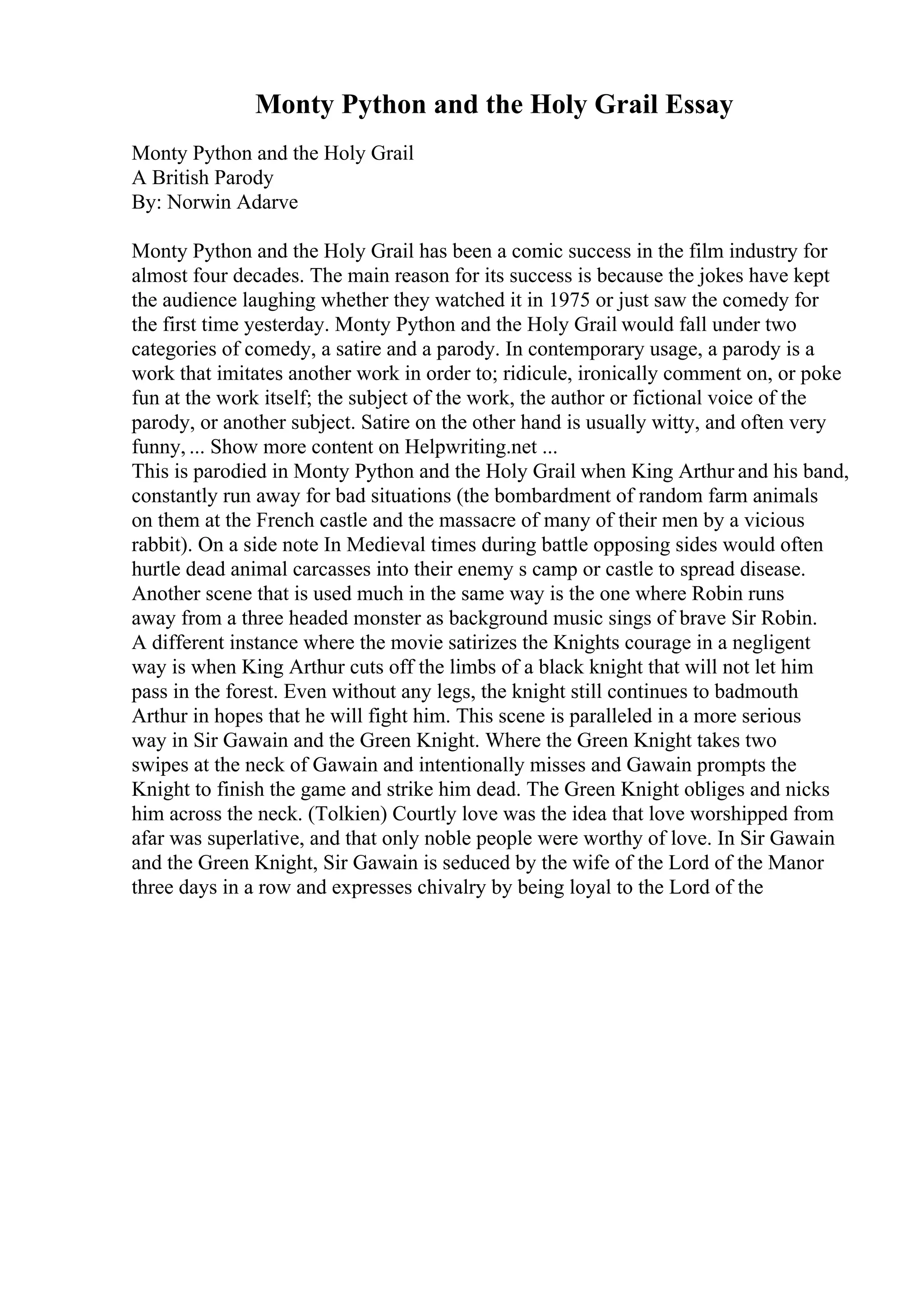 Monty Python and the Holy Grail Essay
Monty Python and the Holy Grail
A British Parody
By: Norwin Adarve
Monty Python and the Holy Grail has been a comic success in the film industry for
almost four decades. The main reason for its success is because the jokes have kept
the audience laughing whether they watched it in 1975 or just saw the comedy for
the first time yesterday. Monty Python and the Holy Grail would fall under two
categories of comedy, a satire and a parody. In contemporary usage, a parody is a
work that imitates another work in order to; ridicule, ironically comment on, or poke
fun at the work itself; the subject of the work, the author or fictional voice of the
parody, or another subject. Satire on the other hand is usually witty, and often very
funny, ... Show more content on Helpwriting.net ...
This is parodied in Monty Python and the Holy Grail when King Arthur and his band,
constantly run away for bad situations (the bombardment of random farm animals
on them at the French castle and the massacre of many of their men by a vicious
rabbit). On a side note In Medieval times during battle opposing sides would often
hurtle dead animal carcasses into their enemy s camp or castle to spread disease.
Another scene that is used much in the same way is the one where Robin runs
away from a three headed monster as background music sings of brave Sir Robin.
A different instance where the movie satirizes the Knights courage in a negligent
way is when King Arthur cuts off the limbs of a black knight that will not let him
pass in the forest. Even without any legs, the knight still continues to badmouth
Arthur in hopes that he will fight him. This scene is paralleled in a more serious
way in Sir Gawain and the Green Knight. Where the Green Knight takes two
swipes at the neck of Gawain and intentionally misses and Gawain prompts the
Knight to finish the game and strike him dead. The Green Knight obliges and nicks
him across the neck. (Tolkien) Courtly love was the idea that love worshipped from
afar was superlative, and that only noble people were worthy of love. In Sir Gawain
and the Green Knight, Sir Gawain is seduced by the wife of the Lord of the Manor
three days in a row and expresses chivalry by being loyal to the Lord of the
 
