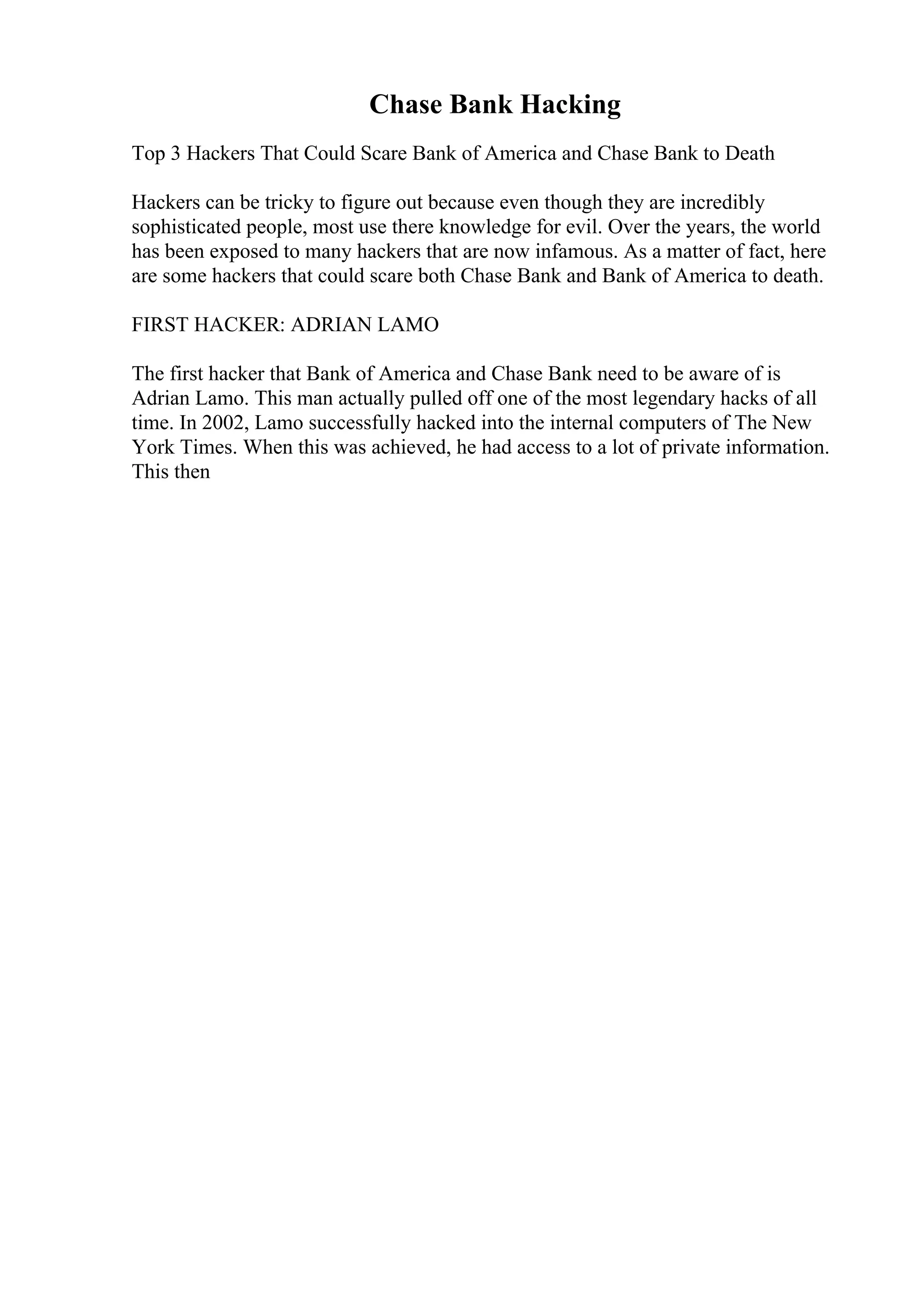 Chase Bank Hacking
Top 3 Hackers That Could Scare Bank of America and Chase Bank to Death
Hackers can be tricky to figure out because even though they are incredibly
sophisticated people, most use there knowledge for evil. Over the years, the world
has been exposed to many hackers that are now infamous. As a matter of fact, here
are some hackers that could scare both Chase Bank and Bank of America to death.
FIRST HACKER: ADRIAN LAMO
The first hacker that Bank of America and Chase Bank need to be aware of is
Adrian Lamo. This man actually pulled off one of the most legendary hacks of all
time. In 2002, Lamo successfully hacked into the internal computers of The New
York Times. When this was achieved, he had access to a lot of private information.
This then
 
